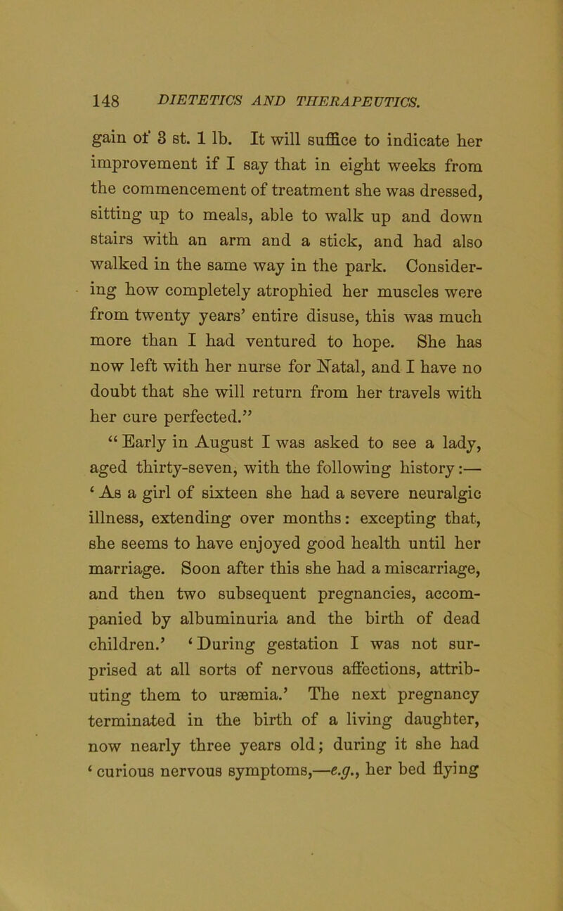 gain of 3 st. 1 lb. It will suffice to indicate her improvement if I say that in eight weeks from the commencement of treatment she was dressed, sitting up to meals, able to walk up and down stairs with an arm and a stick, and had also walked in the same way in the park. Consider- ing how completely atrophied her muscles were from twenty years’ entire disuse, this was much more than I had ventured to hope. She has now left with her nurse for Natal, and I have no doubt that she will return from her travels with her cure perfected.” “ Early in August I was asked to see a lady, aged thirty-seven, with the following history:— 1 As a girl of sixteen she had a severe neuralgic illness, extending over months: excepting that, she seems to have enjoyed good health until her marriage. Soon after this she had a miscarriage, and then two subsequent pregnancies, accom- panied by albuminuria and the birth of dead children.’ ‘ During gestation I was not sur- prised at all sorts of nervous affections, attrib- uting them to uraemia.’ The next pregnancy terminated in the birth of a living daughter, now nearly three years old; during it she had ‘ curious nervous symptoms,—e.g., her bed flying