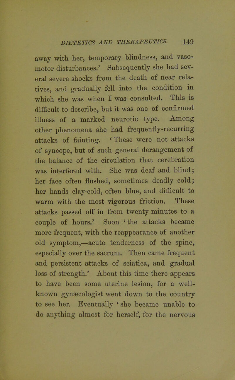 away with her, temporary blindness, and vaso- motor disturbances.’ Subsequently she had sev- eral severe shocks from the death of near rela- tives, and gradually fell into the condition in which she was when I was consulted. This is difficult to describe, but it was one of confirmed illness of a marked neurotic type. Among other phenomena she had frequently-recurring attacks of fainting. ‘ These were not attacks of syncope, but of such general derangement of the balance of the circulation that cerebration was interfered with. She was deaf and blind; her face often flushed, sometimes deadly cold; her hands clay-cold, often blue, and difficult to warm with the most vigorous friction. These attacks passed off in from twenty minutes to a couple of hours.’ Soon ‘ the attacks became more frequent, with the reappearance of another old symptom,—acute tenderness of the spine, especially over the sacrum. Then came frequent and persistent attacks of sciatica, and gradual loss of strength.’ About this time there appears to have been some uterine lesion, for a well- known gynaecologist went down to the country to see her. Eventually ‘ she became unable to do anything almost for herself, for the nervous