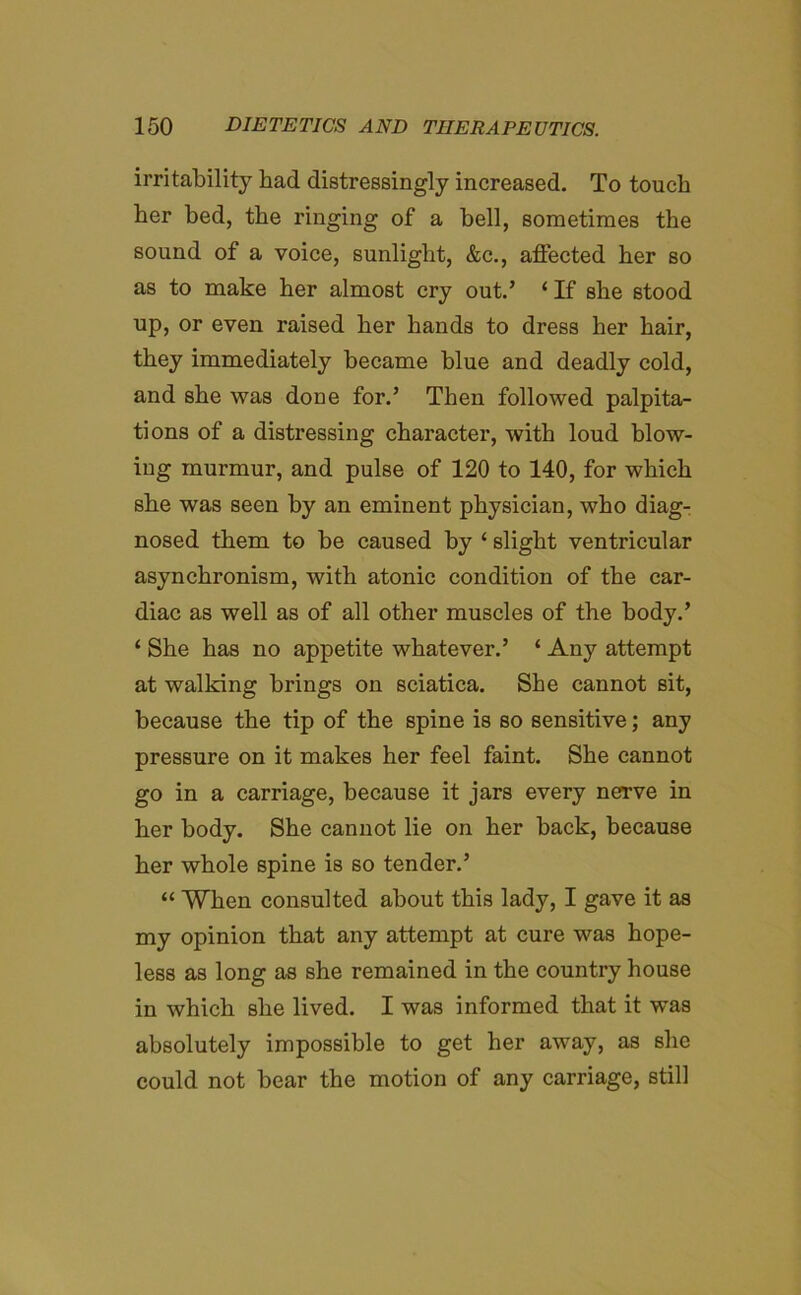 irritability bad distressingly increased. To touch her bed, the ringing of a bell, sometimes the sound of a voice, sunlight, &c., affected her so as to make her almost cry out.’ ‘ If she stood up, or even raised her hands to dress her hair, they immediately became blue and deadly cold, and she was done for.’ Then followed palpita- tions of a distressing character, with loud blow- ing murmur, and pulse of 120 to 140, for which sbe was seen by an eminent physician, who diag- nosed them to be caused by ‘ slight ventricular asynchronism, with atonic condition of the car- diac as well as of all other muscles of the body.’ ‘ She has no appetite whatever.’ ‘ Any attempt at walking brings on sciatica. She cannot sit, because the tip of the spine is so sensitive; any pressure on it makes her feel faint. She cannot go in a carriage, because it jars every nerve in her body. She cannot lie on her back, because her whole spine is so tender.’ “ When consulted about this lady, I gave it as my opinion that any attempt at cure was hope- less as long as she remained in the country house in which she lived. I was informed that it was absolutely impossible to get her away, as she could not bear the motion of any carriage, still