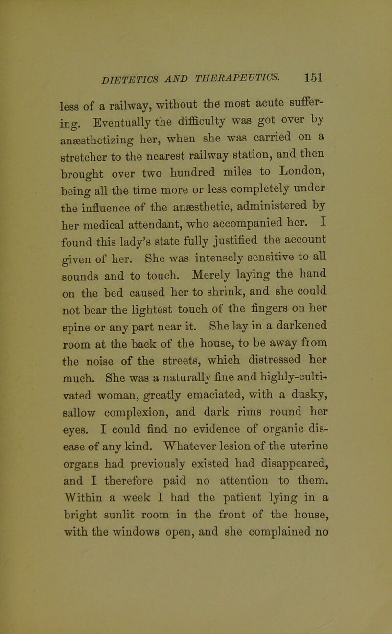 less of a railway, without the most acute suffer- ing. Eventually the difficulty was got over by anaesthetizing her, when she was carried on a stretcher to the nearest railway station, and then brought over two hundred miles to London, being all the time more or less completely under the influence of the anaesthetic, administered by her medical attendant, who accompanied her. I found this lady’s state fully justified the account given of her. She was intensely sensitive to all sounds and to touch. Merely laying the hand on the bed caused her to shrink, and she could not hear the lightest touch of the fingers on her spine or any part near it. She lay in a darkened room at the hack of the house, to be away fiom the noise of the streets, which distressed her much. She was a naturally fine and highly-culti- vated woman, greatly emaciated, with a dusky, sallow complexion, and dark rims round her eyes. I could find no evidence of organic dis- ease of any kind. Whatever lesion of the uterine organs had previously existed had disappeared, and I therefore paid no attention to them. Within a week I had the patient lying in a bright sunlit room in the front of the house, with the windows open, and she complained no