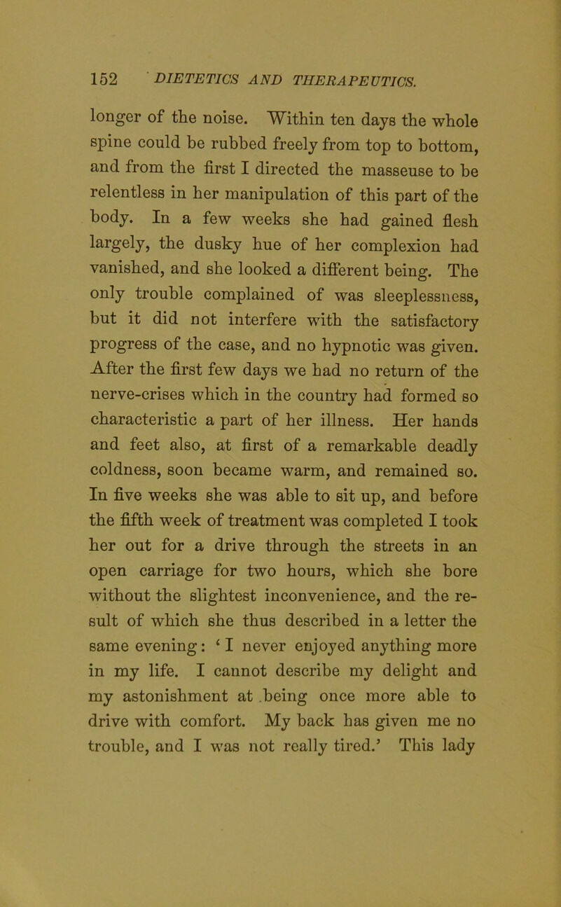 longer of the noise. Within ten days the whole spine could be rubbed freely from top to bottom, and from the first I directed the masseuse to be relentless in her manipulation of this part of the body. In a few weeks she had gained flesh largely, the dusky hue of her complexion had vanished, and she looked a different being. The only trouble complained of was sleeplessness, but it did not interfere with the satisfactory progress of the case, and no hypnotic was given. After the first few days we had no return of the nerve-crises which in the country had formed so characteristic a part of her illness. Her hands and feet also, at first of a remarkable deadly coldness, soon became warm, and remained so. In five weeks she was able to sit up, and before the fifth week of treatment was completed I took her out for a drive through the streets in an open carriage for two hours, which she bore without the slightest inconvenience, and the re- sult of which she thus described in a letter the same evening: ‘ I never enjoyed anything more in my life. I cannot describe my delight and my astonishment at being once more able to drive with comfort. My back has given me no trouble, and I was not really tired.5 This lady