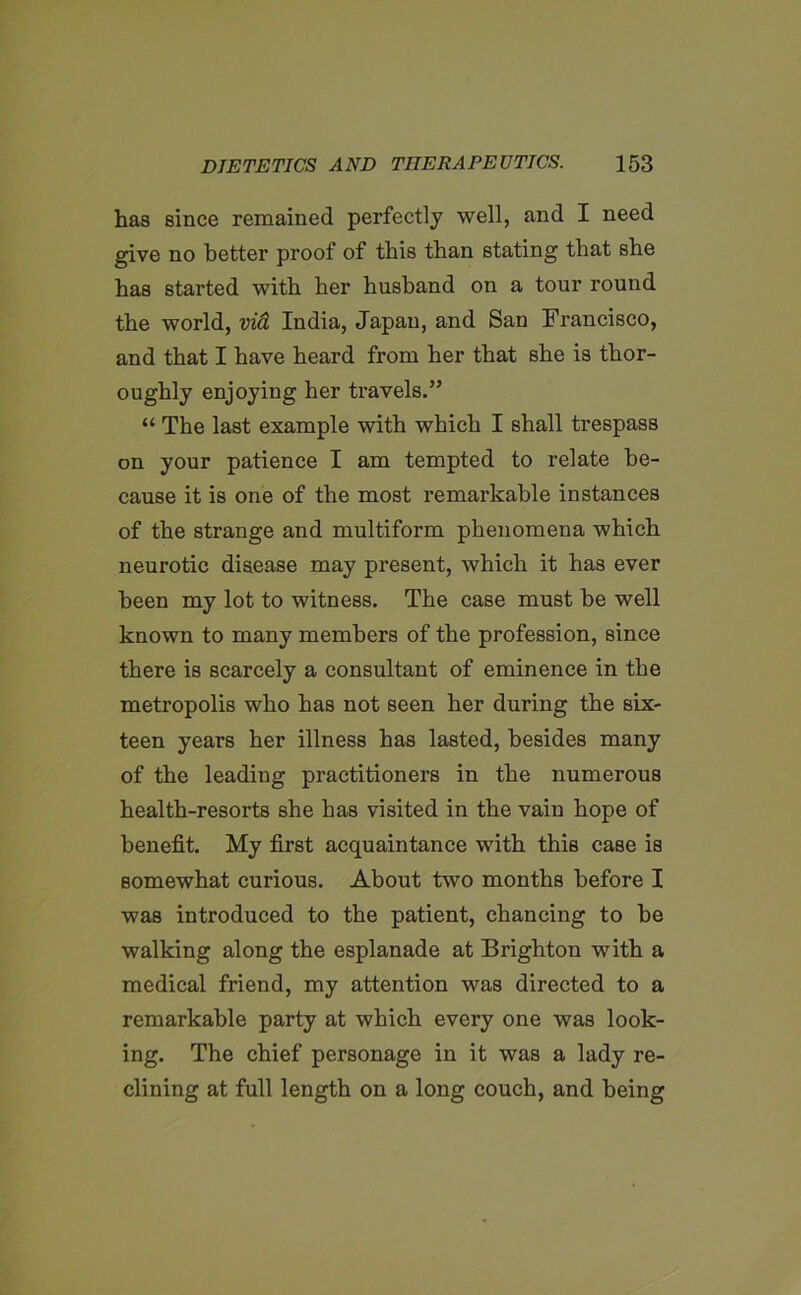 has since remained perfectly well, and I need give no better proof of this than stating that she has started with her husband on a tour round the world, via India, Japan, and San Francisco, and that I have heard from her that she is thor- oughly enjoying her travels.” “ The last example with which I shall trespass on your patience I am tempted to relate be- cause it is one of the most remarkable instances of the strange and multiform phenomena which neurotic disease may present, which it has ever been my lot to witness. The case must be well known to many members of the profession, since there is scarcely a consultant of eminence in the metropolis who has not seen her during the six- teen years her illness has lasted, besides many of the leading practitioners in the numerous health-resorts she has visited in the vain hope of benefit. My first acquaintance with this case is somewhat curious. About two months before I was introduced to the patient, chancing to be walking along the esplanade at Brighton with a medical friend, my attention was directed to a remarkable party at which every one was look- ing. The chief personage in it was a lady re- clining at full length on a long couch, and being
