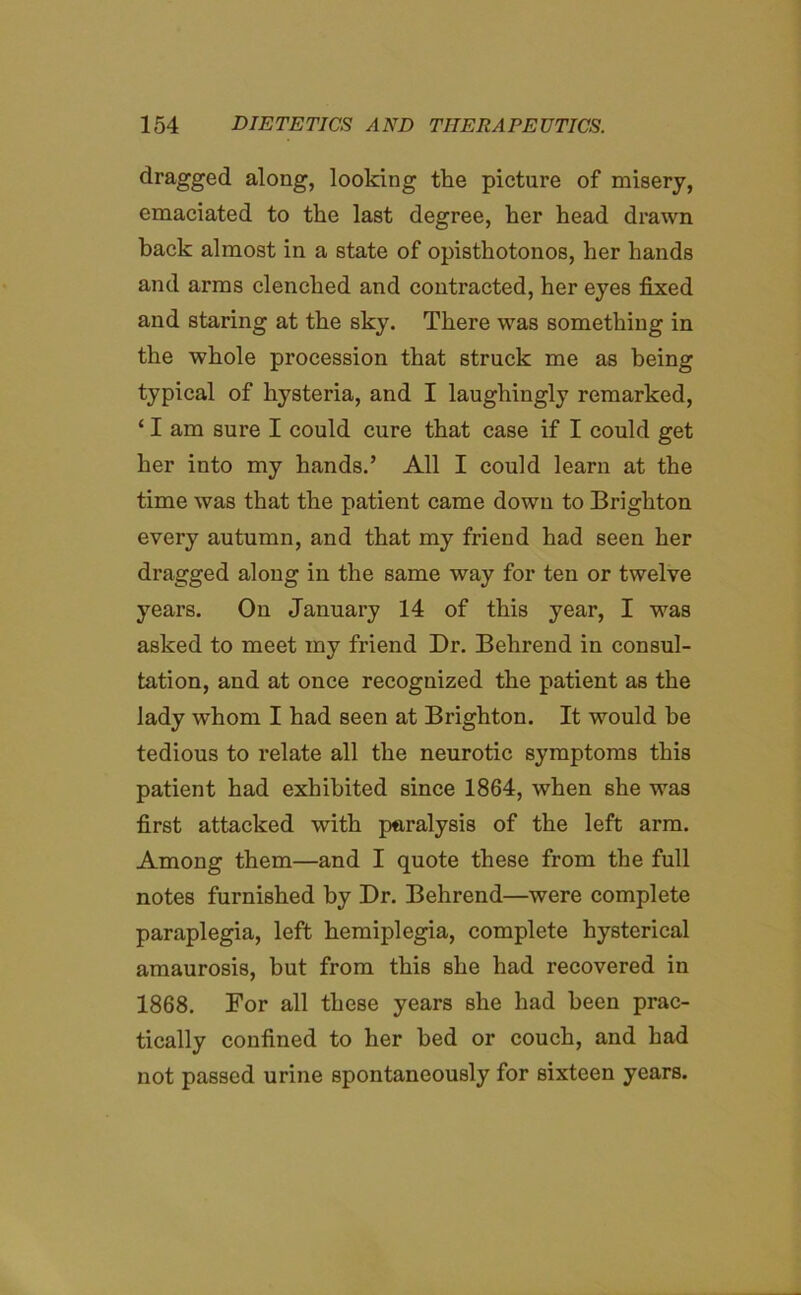 dragged along, looking the picture of misery, emaciated to the last degree, her head drawn back almost in a state of opisthotonos, her hands and arms clenched and contracted, her eyes fixed and staring at the sky. There was something in the whole procession that struck me as being typical of hysteria, and I laughingly remarked, ‘ I am sure I could cure that case if I could get her into my hands.’ All I could learn at the time was that the patient came down to Brighton every autumn, and that my friend had seen her dragged along in the same way for ten or twelve years. On January 14 of this year, I was asked to meet my friend Dr. Behrend in consul- tation, and at once recognized the patient as the lady whom I had seen at Brighton. It would be tedious to relate all the neurotic symptoms this patient had exhibited since 1864, when she was first attacked with paralysis of the left arm. Among them—and I quote these from the full notes furnished by Dr. Behrend—were complete paraplegia, left hemiplegia, complete hysterical amaurosis, but from this she had recovered in 1868. For all these years she had been prac- tically confined to her bed or couch, and had not passed urine spontaneously for sixteen years.