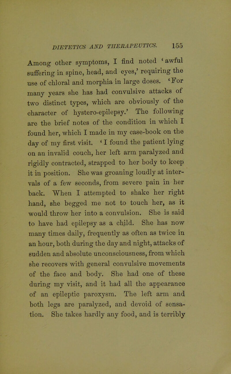 Among other symptoms, I find noted awful suffering in spine, head, and eyes,’ requiring the use of chloral and morphia in large doses. For many years she has had convulsive attacks of two distinct types, which are obviously of the character of hystero-epilepsy.’ The following are the brief notes of the condition in which I found her, which I made in my case-hook on the day of my first visit. ‘ I found the patient lying on an invalid couch, her left arm paralyzed and rigidly contracted, strapped to her body to keep it in position. She was groaning loudly at inter- vals of a few seconds, from severe pain in her back. When I attempted to shake her right hand, she begged me not to touch her, as it would throw her into a convulsion. She is said to have had epilepsy as a child. She has now many times daily, frequently as often as twice in an hour, both during the day and night, attacks of sudden and absolute unconsciousness, from which she recovers with general convulsive movements of the face and body. She had one of these during my visit, and it had all the appearance of an epileptic paroxysm. The left arm and both legs are paralyzed, and devoid of sensa- tion. She takes hardly any food, and is terribly