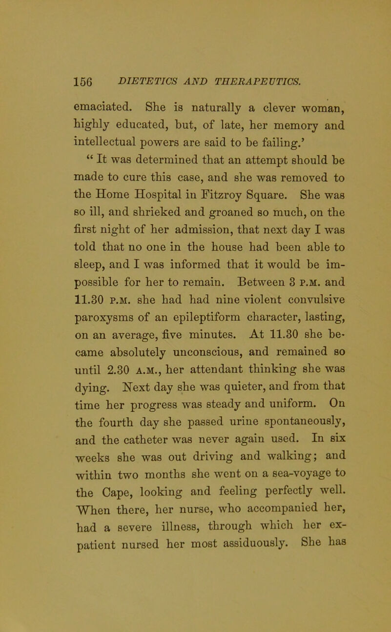 emaciated. She is naturally a clever woman, highly educated, but, of late, her memory and intellectual powers are said to he failing.’ “ It was determined that an attempt should be made to cure this case, and she was removed to the Home Hospital in Fitzroy Square. She was so ill, and shrieked and groaned so much, on the first night of her admission, that next day I was told that no one in the house had been able to sleep, and I was informed that it would be im- possible for her to remain. Between 3 p.m. and 11.30 p.m. she had had nine violent convulsive paroxysms of an epileptiform character, lasting, on an average, five minutes. At 11.30 she be- came absolutely unconscious, and remained so until 2.30 a.m., her attendant thinking she was dying. Next day she was quieter, and from that time her progress was steady and uniform. On the fourth day she passed urine spontaneously, and the catheter was never again used. In six weeks she was out driving and walking; and within two months she went on a sea-voyage to the Cape, looking and feeling perfectly well. When there, her nurse, who accompanied her, had a severe illness, through which her ex- patient nursed her most assiduously. She has