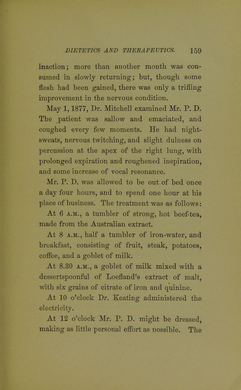 inaction; more than another month was con- sumed in slowly returning; hut, though some flesh had been gained, there was only a trifling improvement in the nervous condition. May 1,1877, Dr. Mitchell examined Mr. P. D. The patient was sallow and emaciated, and coughed every few moments. He had night- sweats, nervous twitching, and slight dulness on percussion at the apex of the right lung, with prolonged expiration and roughened inspiration, and some increase of vocal resonance. Mr. P. D. was allowed to he out of bed once a day four hours, and to spend one hour at his place of business. The treatment was as follows: At 6 a.m., a tumbler of strong, hot beef-tea, made from the Australian extract. At 8 a.m., half a tumbler of iron-water, and breakfast, consisting of fruit, steak, potatoes, coffee, and a goblet of milk. At 8.30 a.m., a goblet of milk mixed with a dessertspoonful of Loefland’s extract of malt, with six grains of citrate of iron and quinine. At 10 o’clock Dr. Keating administered the electricity. At 12 o’clock Mr. P. D. might he dressed, making as little personal effort as possible. The