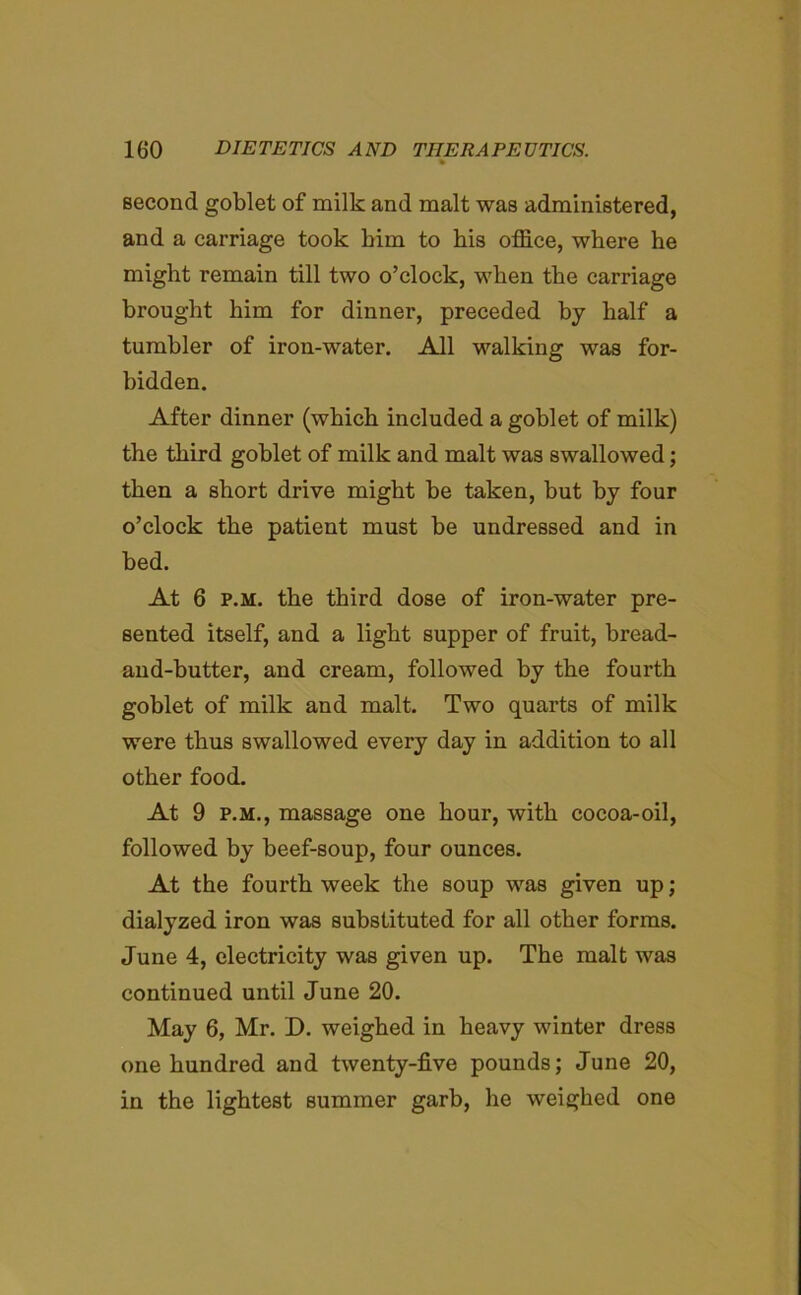 % second goblet of milk and malt was administered, and a carriage took him to his office, where he might remain till two o’clock, when the carriage brought him for dinner, preceded by half a tumbler of iron-water. All walking was for- bidden. After dinner (which included a goblet of milk) the third goblet of milk and malt was swallowed; then a short drive might be taken, but by four o’clock the patient must be undressed and in bed. At 6 p.m. the third dose of iron-water pre- sented itself, and a light supper of fruit, bread- and-butter, and cream, followed by the fourth goblet of milk and malt. Two quarts of milk were thus swallowed every day in addition to all other food. At 9 p.m., massage one hour, with cocoa-oil, followed by beef-soup, four ounces. At the fourth week the soup was given up; dialyzed iron was substituted for all other forms. June 4, electricity was given up. The malt was continued until June 20. May 6, Mr. D. weighed in heavy winter dress one hundred and twenty-five pounds; June 20, in the lightest summer garb, he weighed one