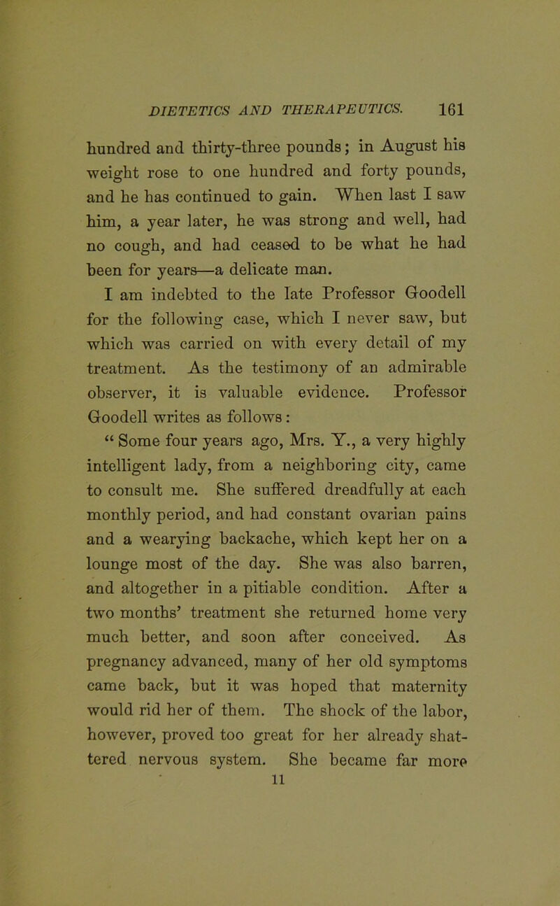 hundred and thirty-three pounds; in August his weight rose to one hundred and forty pounds, and he has continued to gain. When last I saw him, a year later, he was strong and well, had no cough, and had ceased to be what he had been for years—a delicate man. I am indebted to the late Professor Goodell for the following case, which I never saw, but which was carried on with every detail of my treatment. As the testimony of an admirable observer, it is valuable evidence. Professor Goodell writes as follows : “ Some four years ago, Mrs. Y., a very highly intelligent lady, from a neighboring city, came to consult me. She suffered dreadfully at each monthly period, and had constant ovarian pains and a wearying backache, which kept her on a lounge most of the day. She was also barren, and altogether in a pitiable condition. After a two months’ treatment she returned home very much better, and soon after conceived. As pregnancy advanced, many of her old symptoms came back, but it was hoped that maternity would rid her of them. The shock of the labor, however, proved too great for her already shat- tered nervous system. She became far more ll