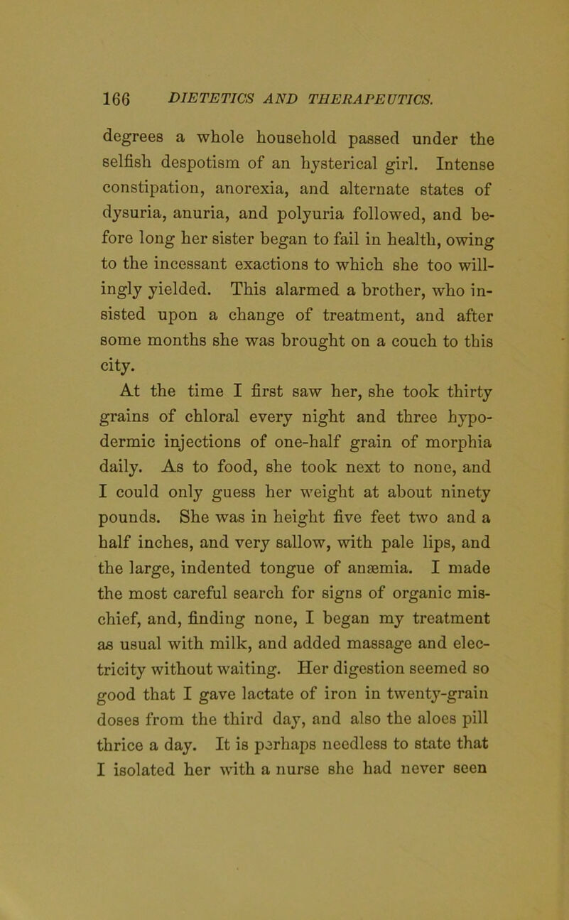 degrees a whole household passed under the selfish despotism of an hystei’ical girl. Intense constipation, anorexia, and alternate states of dysuria, anuria, and polyuria followed, and be- fore long her sister began to fail in health, owing to the incessant exactions to which she too will- ingly yielded. This alarmed a brother, who in- sisted upon a change of treatment, and after some months she was brought on a couch to this city. At the time I first saw her, she took thirty grains of chloral every night and three hypo- dermic injections of one-half grain of morphia daily. As to food, she took next to none, and I could only guess her weight at about ninety pounds. She was in height five feet two and a half inches, and very sallow, with pale lips, and the large, indented tongue of anaemia. I made the most careful search for signs of organic mis- chief, and, finding none, I began my treatment as usual with milk, and added massage and elec- tricity without waiting. Her digestion seemed so good that I gave lactate of iron in twenty-grain doses from the third day, and also the aloes pill thrice a day. It is perhaps needless to state that I isolated her with a nurse she had never seen