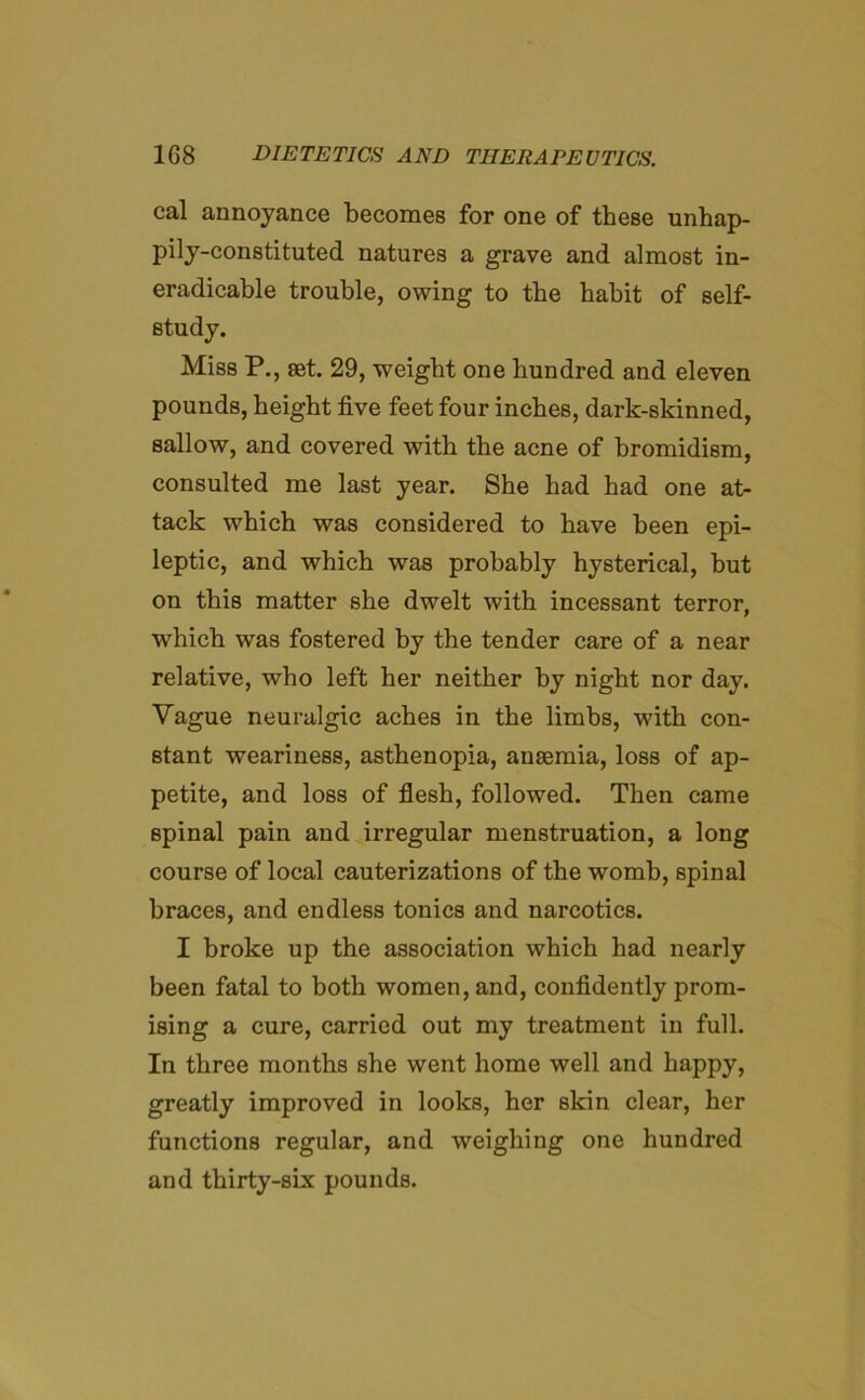 cal annoyance becomes for one of these unhap- pily-constituted natures a grave and almost in- eradicable trouble, owing to the habit of self- study. Miss P., set. 29, weight one hundred and eleven pounds, height five feet four inches, dark-skinned, sallow, and covered with the acne of bromidism, consulted me last year. She had had one at- tack which was considered to have been epi- leptic, and which was probably hysterical, but on this matter she dwelt with incessant terror, which was fostered by the tender care of a near relative, who left her neither by night nor day. Yague neuralgic aches in the limbs, with con- stant weariness, asthenopia, ansemia, loss of ap- petite, and loss of flesh, followed. Then came spinal pain and irregular menstruation, a long course of local cauterizations of the womb, spinal braces, and endless tonics and narcotics. I broke up the association which had nearly been fatal to both women, and, confidently prom- ising a cure, carried out my treatment in full. In three months she went home well and happy, greatly improved in looks, her skin clear, her functions regular, and weighing one hundred and thirty-six pounds.