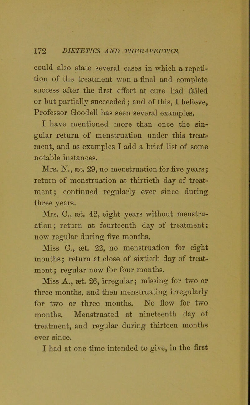 could also state several cases in which a repeti- tion of the treatment won a final and complete success after the first effort at cure had failed or but partially succeeded; and of this, I believe, Professor Goodell has seen several examples. I have mentioned more than once the sin- gular return of menstruation under this treat- ment, and as examples I add a brief list of some notable instances. Mrs. N., set. 29, no menstruation for five years; return of menstruation at thirtieth day of treat- ment; continued regularly ever since during three years. Mrs. C., set. 42, eight years without menstru- ation; return at fourteenth day of treatment; now regular during five months. Miss C., set. 22, no menstruation for eight months; return at close of sixtieth day of treat- ment; regular now for four months. Miss A., set. 26, irregular; missing for two or three months, and then menstruating irregularly for two or three months. No flow for two months. Menstruated at nineteenth day of treatment, and regular during thirteen months ever since. I had at one time intended to give, in the first