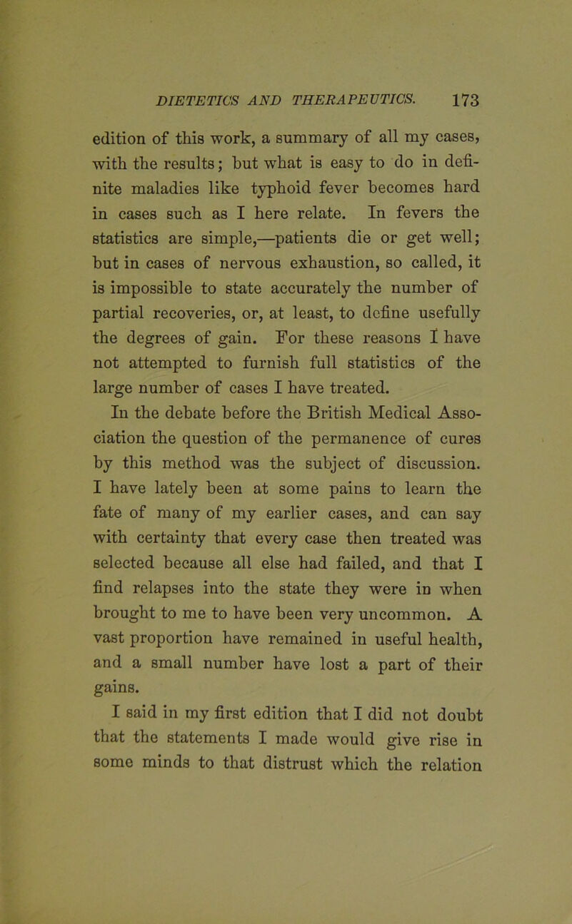 edition of this work, a summary of all my cases, with the results; hut what is easy to do in defi- nite maladies like typhoid fever becomes hard in cases such as I here relate. In fevers the statistics are simple,—patients die or get well; but in cases of nervous exhaustion, so called, it is impossible to state accurately the number of partial recoveries, or, at least, to define usefully the degrees of gain. For these reasons I have not attempted to furnish full statistics of the large number of cases I have treated. In the debate before the British Medical Asso- ciation the question of the permanence of cures by this method was the subject of discussion. I have lately been at some pains to learn the fate of many of my earlier cases, and can say with certainty that every case then treated was selected because all else had failed, and that I find relapses into the state they were in when brought to me to have been very uncommon. A vast proportion have remained in useful health, and a small number have lost a part of their gains. I said in my first edition that I did not doubt that the statements I made would give rise in some minds to that distrust which the relation