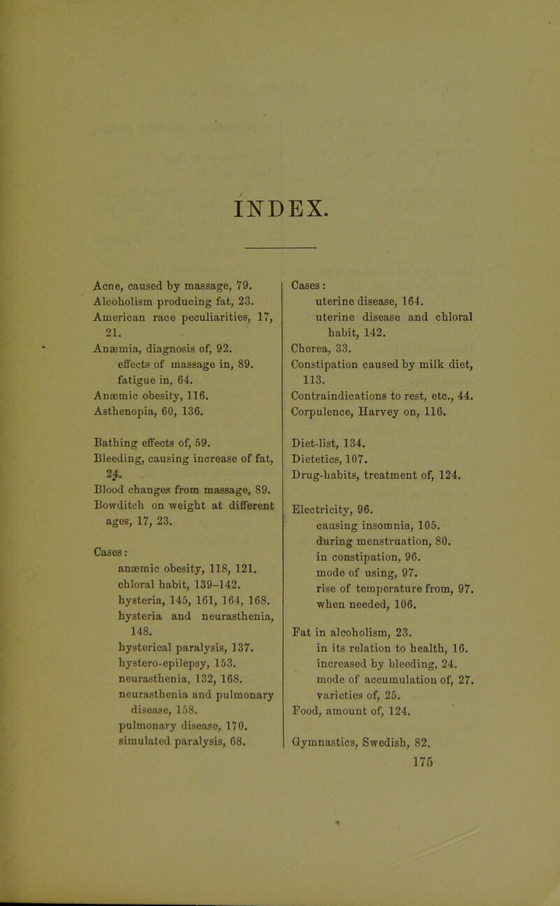 INDEX Acne, caused by massage, 79. Alcoholism producing fat, 23. American race peculiarities, 17, 21. Anaemia, diagnosis of, 92. effects of massage in, 89. fatigue in, 64. Anaemic obesity, 116. Asthenopia, 60, 136. Bathing effects of, 59. Bleeding, causing increase of fat, 24. Blood changes from massage, 89. Bowditch on weight at different ages, 17, 23. Cases: anaemic obesity, 118, 121. chloral habit, 139-142. hysteria, 145, 101, 164, 168. hysteria and neurasthenia, 148. hysterical paralysis, 137. hystero-epilepsy, 153. neurasthenia, 132, 168. neurasthenia and pulmonary disease, 158. pulmonary disease, 170. simulated paralysis, 68. Cases: uterine disease, 164. uterine disease and chloral habit, 142. Chorea, 33. Constipation caused by milk diet, 113. Contraindications to rest, etc., 44. Corpulence, Harvey on, 116. Diet-list, 134. Dietetics, 107. Drug-habits, treatment of, 124. Electricity, 96. causing insomnia, 105. during menstruation, 80. in constipation, 96. mode of using, 97. rise of temperature from, 97. when needed, 106. Fat in alcoholism, 23. in its relation to health, 16. increased by bleeding, 24. mode of accumulation of, 27. varieties of, 25. Food, amount of, 124. Gymnastics, Swedish, 82.