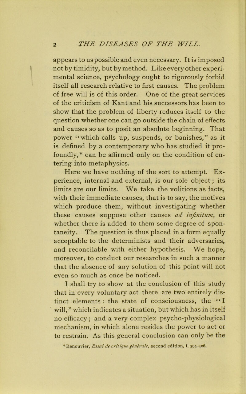 appears to us possible and even necessary. It is imposed not by timidity, but by method. Like every other experi- mental science, psychology ought to rigorously forbid itself all research relative to first causes. The problem of free will is of this order. One of the great services of the criticism of Kant and his successors has been to show that the problem of liberty reduces itself to the question whether one can go outside the chain of effects and causes so as to posit an absolute beginning. That power “which calls up, suspends, or banishes,” as it is defined by a contemporary who has studied it pro- foundly,* can be affirmed only on the condition of en- tering into metaphysics. Here we have nothing of the sort to attempt. Ex- perience, internal and external, is our sole object; its limits are our limits. We take the volitions as facts, with their immediate causes, that is to say, the motives which produce them, without investigating whether these causes suppose other causes ad infinitum, or whether there is added to them some degree of spon- taneity. The question is thus placed in a form equally acceptable to the determinists and their adversaries, and reconcilable with either hypothesis. We hope, moreover, to conduct our researches in such a manner that the absence of any solution of this point will not even so much as once be noticed. I shall try to show at the conclusion of this study that in every voluntary act there are two entirely dis- tinct elements : the state of consciousness, the “ I will, ” which indicates a situation, but which has in itself no efficacy; and a very complex psycho-physiological mechanism, in which alone resides the power to act or to restrain. As this general conclusion can only be the * Renouvier, Essai de critique generate, second edition, i, 395-406,