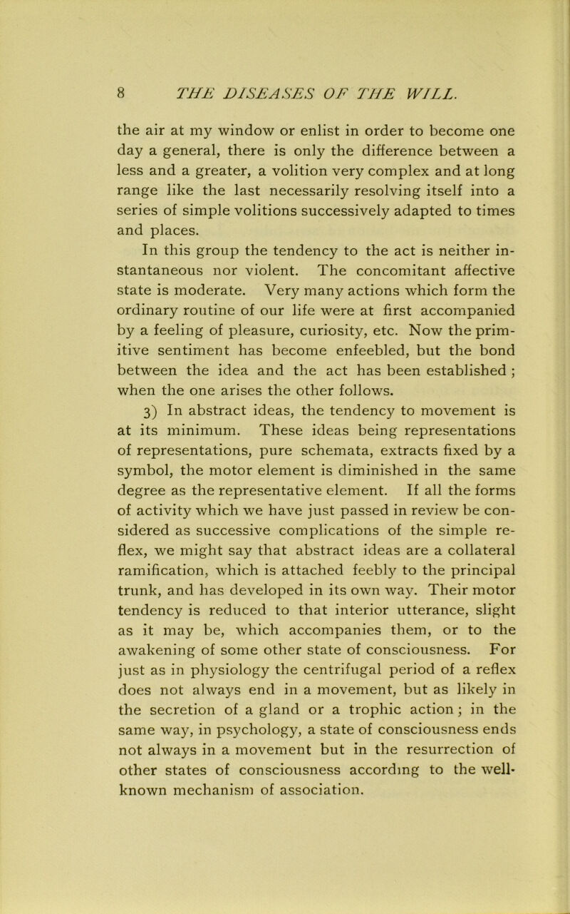 the air at my window or enlist in order to become one day a general, there is only the difference between a less and a greater, a volition very complex and at long range like the last necessarily resolving itself into a series of simple volitions successively adapted to times and places. In this group the tendency to the act is neither in- stantaneous nor violent. The concomitant affective state is moderate. Very many actions which form the ordinary routine of our life were at first accompanied by a feeling of pleasure, curiosity, etc. Now the prim- itive sentiment has become enfeebled, but the bond between the idea and the act has been established ; when the one arises the other follows. 3) In abstract ideas, the tendency to movement is at its minimum. These ideas being representations of representations, pure schemata, extracts fixed by a symbol, the motor element is diminished in the same degree as the representative element. If all the forms of activity which we have just passed in review be con- sidered as successive complications of the simple re- flex, we might say that abstract ideas are a collateral ramification, which is attached feebly to the principal trunk, and has developed in its own way. Their motor tendency is reduced to that interior utterance, slight as it may be, which accompanies them, or to the awakening of some other state of consciousness. For just as in physiology the centrifugal period of a reflex does not always end in a movement, but as likely in the secretion of a gland or a trophic action; in the same way, in psychology, a state of consciousness ends not always in a movement but in the resurrection of other states of consciousness according to the well- known mechanism of association.