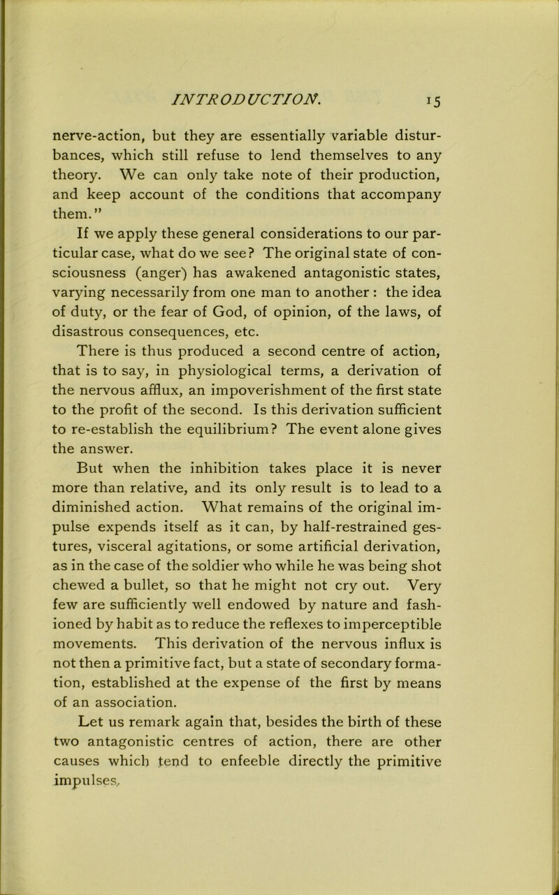 nerve-action, but they are essentially variable distur- bances, which still refuse to lend themselves to any theory. We can only take note of their production, and keep account of the conditions that accompany them.” If we apply these general considerations to our par- ticular case, what do we see? The original state of con- sciousness (anger) has awakened antagonistic states, varying necessarily from one man to another : the idea of duty, or the fear of God, of opinion, of the laws, of disastrous consequences, etc. There is thus produced a second centre of action, that is to say, in physiological terms, a derivation of the nervous afflux, an impoverishment of the first state to the profit of the second. Is this derivation sufficient to re-establish the equilibrium? The event alone gives the answer. But when the inhibition takes place it is never more than relative, and its only result is to lead to a diminished action. What remains of the original im- pulse expends itself as it can, by half-restrained ges- tures, visceral agitations, or some artificial derivation, as in the case of the soldier who while he was being shot chewed a bullet, so that he might not cry out. Very few are sufficiently well endowed by nature and fash- ioned by habit as to reduce the reflexes to imperceptible movements. This derivation of the nervous influx is not then a primitive fact, but a state of secondary forma- tion, established at the expense of the first by means of an association. Let us remark again that, besides the birth of these two antagonistic centres of action, there are other causes which fend to enfeeble directly the primitive impulses.