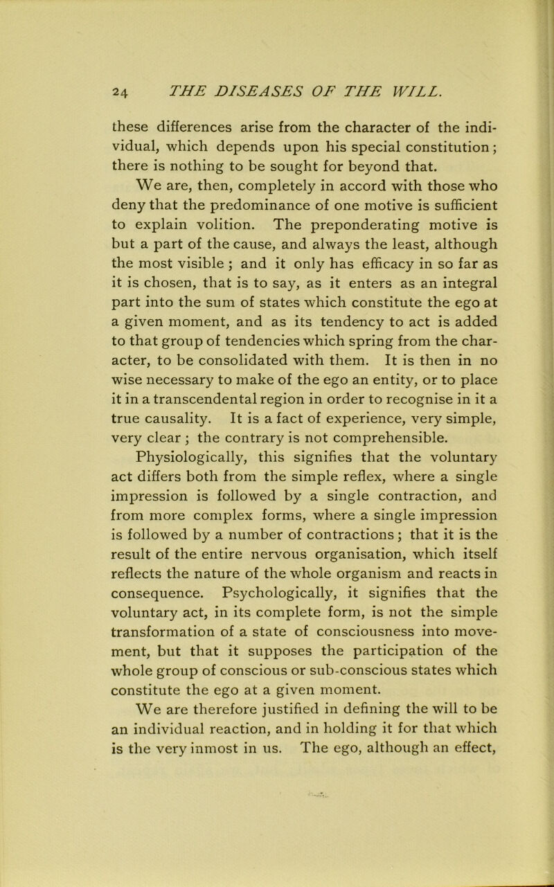these differences arise from the character of the indi- vidual, which depends upon his special constitution; there is nothing to be sought for beyond that. We are, then, completely in accord with those who deny that the predominance of one motive is sufficient to explain volition. The preponderating motive is but a part of the cause, and always the least, although the most visible ; and it only has efficacy in so far as it is chosen, that is to say, as it enters as an integral part into the sum of states which constitute the ego at a given moment, and as its tendency to act is added to that group of tendencies which spring from the char- acter, to be consolidated with them. It is then in no wise necessary to make of the ego an entity, or to place it in a transcendental region in order to recognise in it a true causality. It is a fact of experience, very simple, very clear ; the contrary is not comprehensible. Physiologically, this signifies that the voluntary act differs both from the simple reflex, where a single impression is followed by a single contraction, and from more complex forms, where a single impression is followed by a number of contractions; that it is the result of the entire nervous organisation, which itself reflects the nature of the whole organism and reacts in consequence. Psychologically, it signifies that the voluntary act, in its complete form, is not the simple transformation of a state of consciousness into move- ment, but that it supposes the participation of the whole group of conscious or sub-conscious states which constitute the ego at a given moment. We are therefore justified in defining the will to be an individual reaction, and in holding it for that which is the very inmost in us. The ego, although an effect,