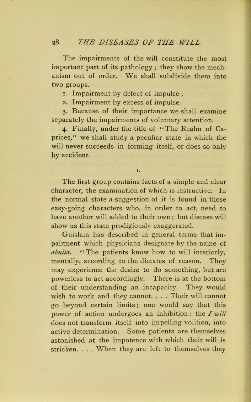 The impairments of the will constitute the most important part of its pathology ; they show the mech- anism out of order. We shall subdivide them into two groups. 1. Impairment by defect of impulse ; 2. Impairment by excess of impulse. 3. Because of their importance we shall examine separately the impairments of voluntary attention. 4. Finally, under the title of “The Realm of Ca- prices,” we shall study a peculiar state in which the will never succeeds in forming itself, or does so only by accident. 1. The first group contains facts of a simple and clear character, the examination of which is instructive. In the normal state a suggestion of it is found in those easy-going characters who, in order to act, need to have another will added to their own ; but disease will show us this state prodigiously exaggerated. Guislain has described in general terms that im- pairment which physicians designate by the name of abulia. “The patients know how to will interiorly, mentally, according to the dictates of reason. They may experience the desire to do something, but are powerless to act accordingly. There is at the bottom of their understanding an incapacity. They would wish to work and they cannot. . . . Their will cannot go beyond certain limits; one would say that this power of action undergoes an inhibition : the I will does not transform itself into impelling volition, into active determination. Some patients are themselves astonished at the impotence with which their will is stricken. . . . When they are left to themselves they