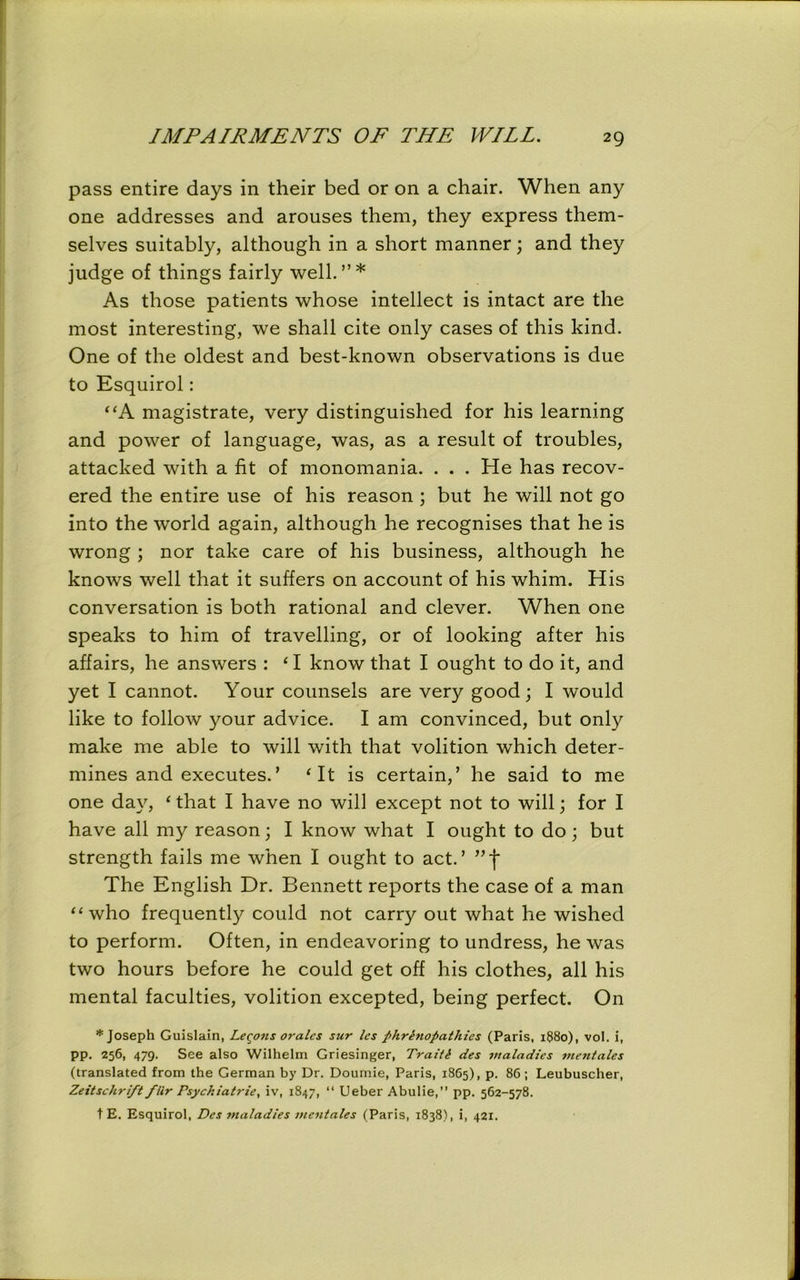 pass entire days in their bed or on a chair. When any one addresses and arouses them, they express them- selves suitably, although in a short manner; and they judge of things fairly well.”* As those patients whose intellect is intact are the most interesting, we shall cite only cases of this kind. One of the oldest and best-known observations is due to Esquirol: “A magistrate, very distinguished for his learning and power of language, was, as a result of troubles, attacked with a fit of monomania. . . . He has recov- ered the entire use of his reason ; but he will not go into the world again, although he recognises that he is wrong ; nor take care of his business, although he knows well that it suffers on account of his whim. His conversation is both rational and clever. When one speaks to him of travelling, or of looking after his affairs, he answers : ‘ I know that I ought to do it, and yet I cannot. Your counsels are very good; I would like to follow your advice. I am convinced, but only make me able to will with that volition which deter- mines and executes.’ ‘ It is certain,’ he said to me one day, ‘ that I have no will except not to will; for I have all my reason; I know what I ought to do; but strength fails me when I ought to act.’ The English Dr. Bennett reports the case of a man “who frequently could not carry out what he wished to perform. Often, in endeavoring to undress, he was two hours before he could get off his clothes, all his mental faculties, volition excepted, being perfect. On * Joseph Guislain, Legons orales sur les phrhiopathies (Paris, 1880), vol. i, pp. 256, 479. See also Wilhelm Griesinger, Traiti des maladies mentales (translated from the German by Dr. Doumie, Paris, 1865), p. 86; Leubuscher, Zeitschri/t fiir Psyckiatrie, iv, 1847, “ Ueber Abulie,” pp. 562-578. t E. Esquirol, Des maladies mentales (Paris, 1838), i, 421.
