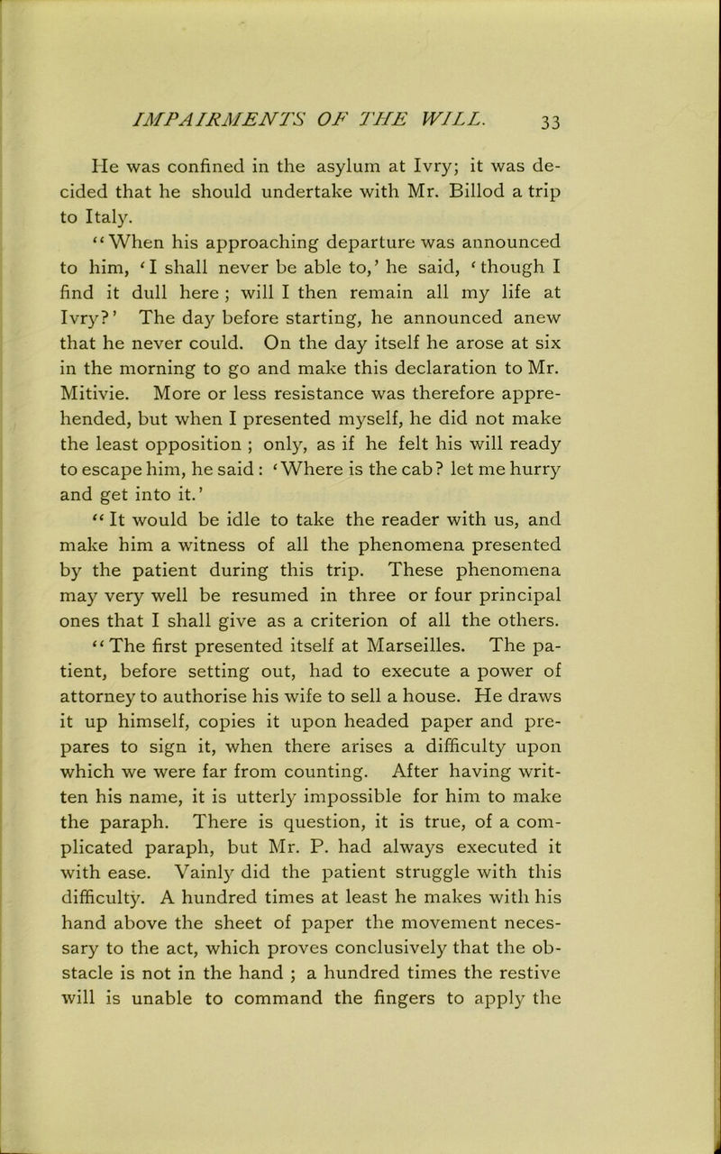 He was confined in the asylum at Ivry; it was de- cided that he should undertake with Mr. Billod a trip to Italy. “When his approaching departure was announced to him, ‘ I shall never be able to/ he said, ‘though I find it dull here ; will I then remain all my life at Ivry?’ The day before starting, he announced anew that he never could. On the day itself he arose at six in the morning to go and make this declaration to Mr. Mitivie. More or less resistance was therefore appre- hended, but when I presented myself, he did not make the least opposition ; only, as if he felt his will ready to escape him, he said : ‘Where is the cab? let me hurry and get into it.’ “ It would be idle to take the reader with us, and make him a witness of all the phenomena presented by the patient during this trip. These phenomena may very well be resumed in three or four principal ones that I shall give as a criterion of all the others. “The first presented itself at Marseilles. The pa- tient, before setting out, had to execute a power of attorney to authorise his wife to sell a house. He draws it up himself, copies it upon headed paper and pre- pares to sign it, when there arises a difficulty upon which we were far from counting. After having writ- ten his name, it is utterly impossible for him to make the paraph. There is question, it is true, of a com- plicated paraph, but Mr. P. had always executed it with ease. Vainly did the patient struggle with this difficulty. A hundred times at least he makes with his hand above the sheet of paper the movement neces- sary to the act, which proves conclusively that the ob- stacle is not in the hand ; a hundred times the restive will is unable to command the fingers to apply the