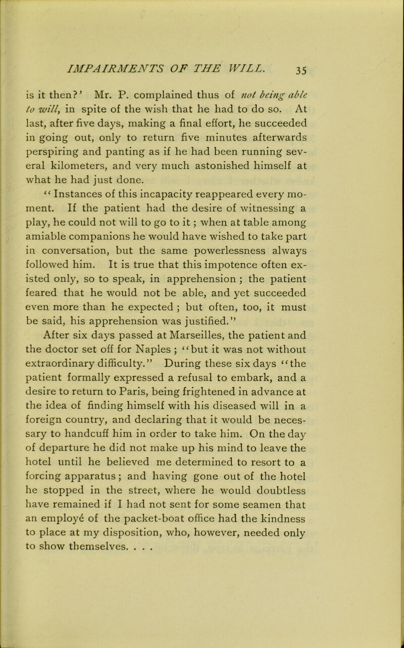 is it then?’ Mr. P. complained thus of not being able to will, in spite of the wish that he had to do so. At last, after five days, making a final effort, he succeeded in going out, only to return five minutes afterwards perspiring and panting as if he had been running sev- eral kilometers, and very much astonished himself at what he had just done. “ Instances of this incapacity reappeared every mo- ment. If the patient had the desire of witnessing a play, he could not will to go to it ; when at table among amiable companions he would have wished to take part in conversation, but the same powerlessness always followed him. It is true that this impotence often ex- isted only, so to speak, in apprehension ; the patient feared that he would not be able, and yet succeeded even more than he expected ; but often, too, it must be said, his apprehension was justified.” After six days passed at Marseilles, the patient and the doctor set off for Naples ; “but it was not without extraordinary difficulty.” During these six days “the patient formally expressed a refusal to embark, and a desire to return to Paris, being frightened in advance at the idea of finding himself with his diseased will in a foreign country, and declaring that it would be neces- sary to handcuff him in order to take him. On the day of departure he did not make up his mind to leave the hotel until he believed me determined to resort to a forcing apparatus; and having gone out of the hotel he stopped in the street, where he would doubtless have remained if I had not sent for some seamen that an employe of the packet-boat office had the kindness to place at my disposition, who, however, needed only to show themselves. . . .