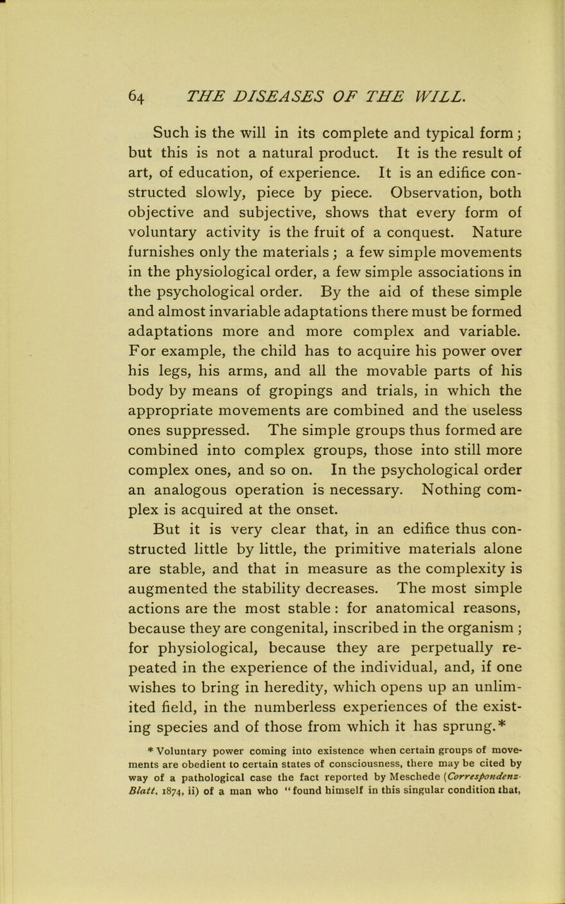 Such is the will in its complete and typical form; but this is not a natural product. It is the result of art, of education, of experience. It is an edifice con- structed slowly, piece by piece. Observation, both objective and subjective, shows that every form of voluntary activity is the fruit of a conquest. Nature furnishes only the materials ; a few simple movements in the physiological order, a few simple associations in the psychological order. By the aid of these simple and almost invariable adaptations there must be formed adaptations more and more complex and variable. For example, the child has to acquire his power over his legs, his arms, and all the movable parts of his body by means of gropings and trials, in which the appropriate movements are combined and the useless ones suppressed. The simple groups thus formed are combined into complex groups, those into still more complex ones, and so on. In the psychological order an analogous operation is necessary. Nothing com- plex is acquired at the onset. But it is very clear that, in an edifice thus con- structed little by little, the primitive materials alone are stable, and that in measure as the complexity is augmented the stability decreases. The most simple actions are the most stable : for anatomical reasons, because they are congenital, inscribed in the organism ; for physiological, because they are perpetually re- peated in the experience of the individual, and, if one wishes to bring in heredity, which opens up an unlim- ited field, in the numberless experiences of the exist- ing species and of those from which it has sprung.* * Voluntary power coming into existence when certain groups of move- ments are obedient to certain states of consciousness, there may be cited by way of a pathological case the fact reported by Meschede (Correspondent■ Wait, 1874, ii) of a man who “ found himself in this singular condition that,