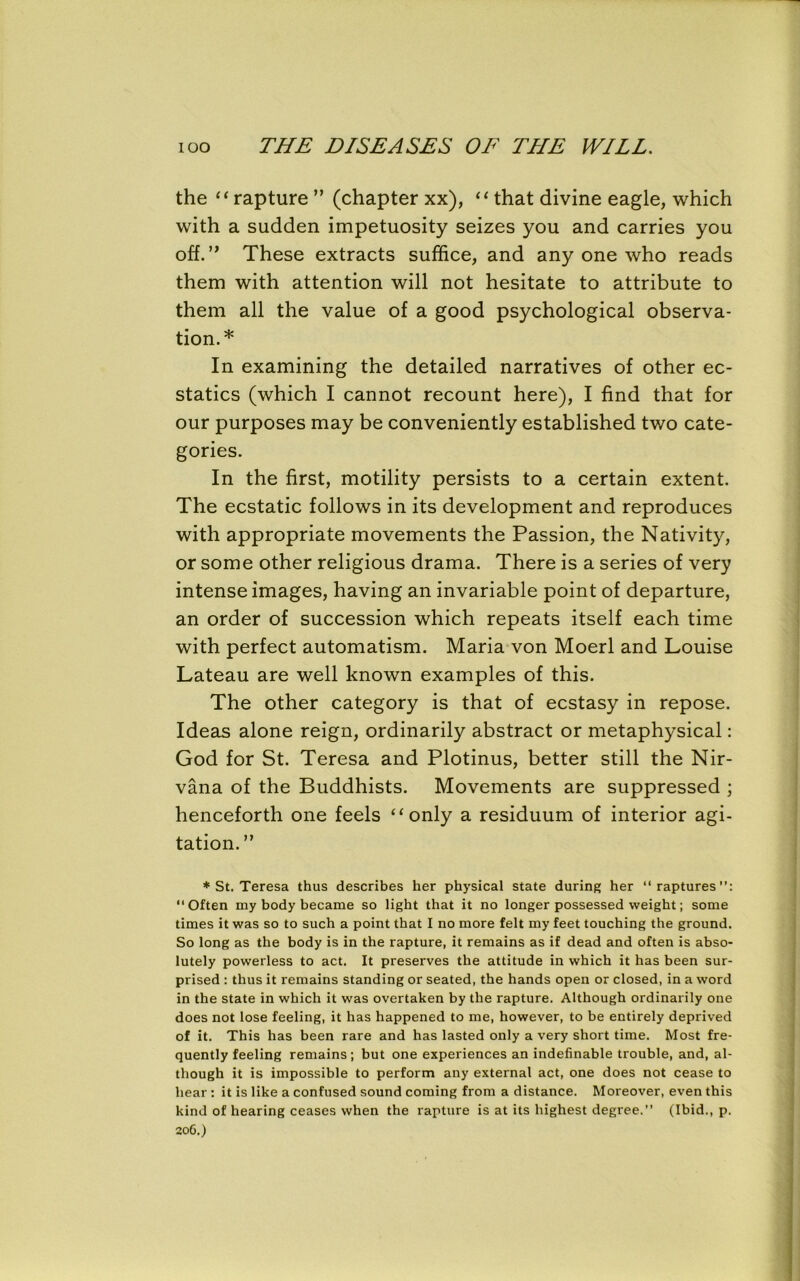 the “rapture ” (chapter xx), “that divine eagle, which with a sudden impetuosity seizes you and carries you off. ” These extracts suffice, and any one who reads them with attention will not hesitate to attribute to them all the value of a good psychological observa- tion.* In examining the detailed narratives of other ec- statics (which I cannot recount here), I find that for our purposes may be conveniently established two cate- gories. In the first, motility persists to a certain extent. The ecstatic follows in its development and reproduces with appropriate movements the Passion, the Nativity, or some other religious drama. There is a series of very intense images, having an invariable point of departure, an order of succession which repeats itself each time with perfect automatism. Maria von Moerl and Louise Lateau are well known examples of this. The other category is that of ecstasy in repose. Ideas alone reign, ordinarily abstract or metaphysical: God for St. Teresa and Plotinus, better still the Nir- vana of the Buddhists. Movements are suppressed ; henceforth one feels “only a residuum of interior agi- tation. ” * St. Teresa thus describes her physical state during her “raptures”: “Often my body became so light that it no longer possessed weight; some times it was so to such a point that I no more felt my feet touching the ground. So long as the body is in the rapture, it remains as if dead and often is abso- lutely powerless to act. It preserves the attitude in which it has been sur- prised : thus it remains standing or seated, the hands open or closed, in a word in the state in which it was overtaken by the rapture. Although ordinarily one does not lose feeling, it has happened to me, however, to be entirely deprived of it. This has been rare and has lasted only a very short time. Most fre- quently feeling remains; but one experiences an indefinable trouble, and, al- though it is impossible to perform any external act, one does not cease to hear : it is like a confused sound coming from a distance. Moreover, even this kind of hearing ceases when the rapture is at its highest degree.” (Ibid., p. 206.)