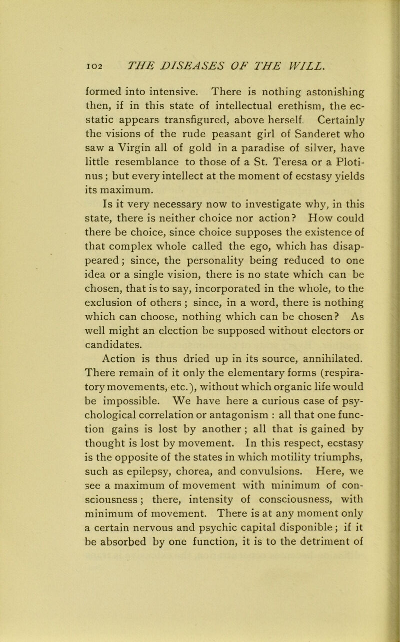 formed into intensive. There is nothing astonishing then, if in this state of intellectual erethism, the ec- static appears transfigured, above herself Certainly the visions of the rude peasant girl of Sanderet who saw a Virgin all of gold in a paradise of silver, have little resemblance to those of a St. Teresa or a Ploti- nus ; but every intellect at the moment of ecstasy yields its maximum. Is it very necessary now to investigate why, in this state, there is neither choice nor action? How could there be choice, since choice supposes the existence of that complex whole called the ego, which has disap- peared ; since, the personality being reduced to one idea or a single vision, there is no state which can be chosen, that is to say, incorporated in the whole, to the exclusion of others ; since, in a word, there is nothing which can choose, nothing which can be chosen? As well might an election be supposed without electors or candidates. Action is thus dried up in its source, annihilated. There remain of it only the elementary forms (respira- tory movements, etc.), without which organic life would be impossible. We have here a curious case of psy- chological correlation or antagonism : all that one func- tion gains is lost by another ; all that is gained by thought is lost by movement. In this respect, ecstasy is the opposite of the states in which motility triumphs, such as epilepsy, chorea, and convulsions. Here, we see a maximum of movement with minimum of con- sciousness ; there, intensity of consciousness, with minimum of movement. There is at any moment only a certain nervous and psychic capital disponible; if it be absorbed by one function, it is to the detriment of