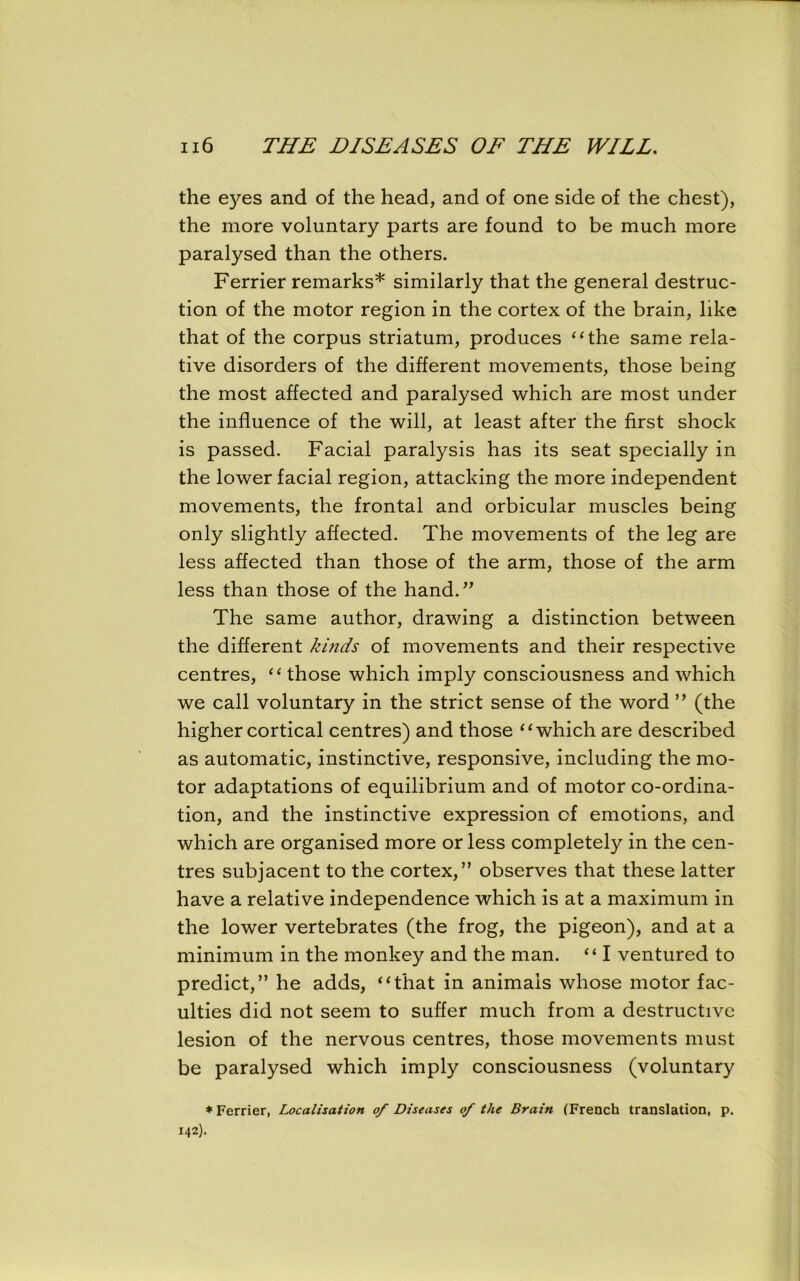 the eyes and of the head, and of one side of the chest), the more voluntary parts are found to be much more paralysed than the others. Ferrier remarks* similarly that the general destruc- tion of the motor region in the cortex of the brain, like that of the corpus striatum, produces “the same rela- tive disorders of the different movements, those being the most affected and paralysed which are most under the influence of the will, at least after the first shock is passed. Facial paralysis has its seat specially in the lower facial region, attacking the more independent movements, the frontal and orbicular muscles being only slightly affected. The movements of the leg are less affected than those of the arm, those of the arm less than those of the hand.” The same author, drawing a distinction between the different kinds of movements and their respective centres, “those which imply consciousness and which we call voluntary in the strict sense of the word ” (the higher cortical centres) and those “which are described as automatic, instinctive, responsive, including the mo- tor adaptations of equilibrium and of motor co-ordina- tion, and the instinctive expression of emotions, and which are organised more or less completely in the cen- tres subjacent to the cortex,” observes that these latter have a relative independence which is at a maximum in the lower vertebrates (the frog, the pigeon), and at a minimum in the monkey and the man. “ I ventured to predict,” he adds, “that in animals whose motor fac- ulties did not seem to suffer much from a destructive lesion of the nervous centres, those movements must be paralysed which imply consciousness (voluntary * Ferrier, Localisation of Diseases of the Brain (French translation, p. 142).