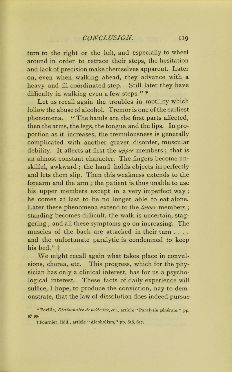 turn to the right or the left, and especially to wheel around in order to retrace their steps, the hesitation and lack of precision make themselves apparent. Later on, even when walking ahead, they advance with a heavy and ill-coordinated step. Still later they have difficulty in walking even a few steps. ’* * Let us recall again the troubles in motility which follow the abuse of alcohol. Tremor is one of the earliest phenomena. “The hands are the first parts affected, then the arms, the legs, the tongue and the lips. In pro- portion as it increases, the tremulousness is generally complicated with another graver disorder, muscular debility. It affects at first the upper members ; that is an almost constant character. The fingers become un- skilful, awkward ; the hand holds objects imperfectly and lets them slip. Then this weakness extends to the forearm and the arm ; the patient is thus unable to use his upper members except in a very imperfect way; he comes at last to be no longer able to eat alone. Later these phenomena extend to the lower members ; standing becomes difficult, the walk is uncertain, stag- gering ; and all these symptoms go on increasing. The muscles of the back are attacked in their turn .... and the unfortunate paralytic is condemned to keep his bed.” f We might recall again what takes place in convul- sions, chorea, etc. This progress, which for the phy- sician has only a clinical interest, has for us a psycho- logical interest. These facts of daily experience will suffice, I hope, to produce the conviction, nay to dem- onstrate, that the law of dissolution does indeed pursue * Foville, Dictionnaire de midecine, etc., article “ Paralysie generale,” pp. 97-99- tFournier, ibid., article “Alcoholism,” pp. 636, 637.