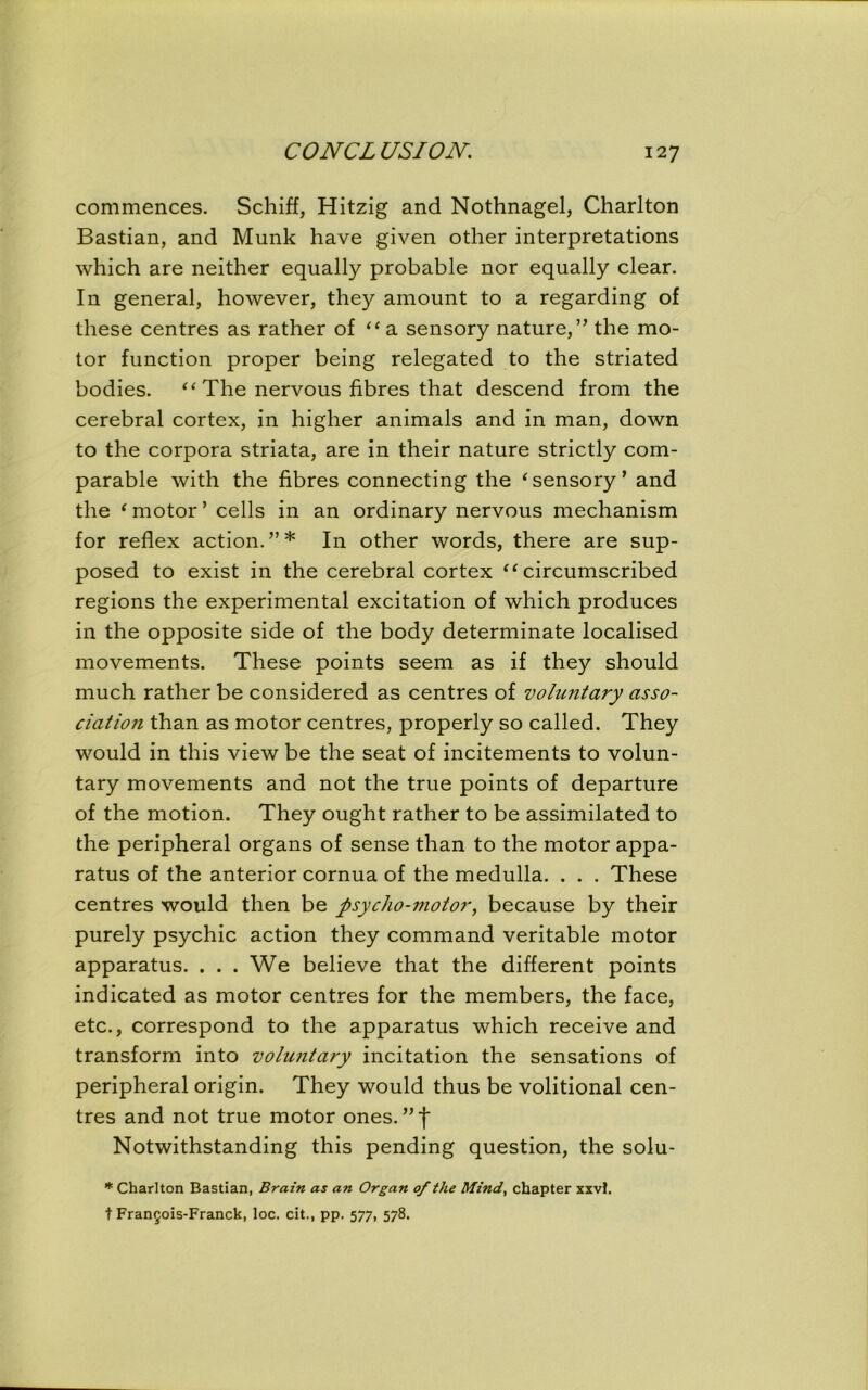 commences. Schiff, Hitzig and Nothnagel, Charlton Bastian, and Munk have given other interpretations which are neither equally probable nor equally clear. In general, however, they amount to a regarding of these centres as rather of “ a sensory nature, ” the mo- tor function proper being relegated to the striated bodies. “ The nervous fibres that descend from the cerebral cortex, in higher animals and in man, down to the corpora striata, are in their nature strictly com- parable with the fibres connecting the ‘sensory’ and the ‘ motor’ cells in an ordinary nervous mechanism for reflex action.”* In other words, there are sup- posed to exist in the cerebral cortex “circumscribed regions the experimental excitation of which produces in the opposite side of the body determinate localised movements. These points seem as if they should much rather be considered as centres of voluntary asso- ciation than as motor centres, properly so called. They would in this view be the seat of incitements to volun- tary movements and not the true points of departure of the motion. They ought rather to be assimilated to the peripheral organs of sense than to the motor appa- ratus of the anterior cornua of the medulla. . . . These centres would then be psycho-motor, because by their purely psychic action they command veritable motor apparatus. . . . We believe that the different points indicated as motor centres for the members, the face, etc., correspond to the apparatus which receive and transform into voluntary incitation the sensations of peripheral origin. They would thus be volitional cen- tres and not true motor ones.’’t Notwithstanding this pending question, the solu- * Charlton Bastian, Brain as an Organ of the Mind, chapter xxvl. t Fran5ois-Franck, loc. cit., pp. 577, 578.