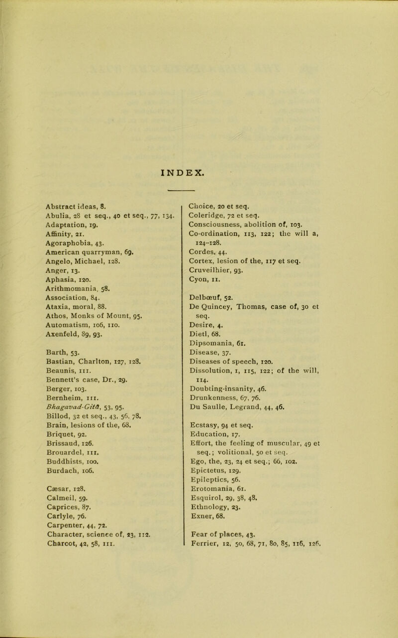 INDEX, Abstract ideas, 8. Abulia, 28 et seq., 40 et seq., 77, 134. Adaptation, 19. Affinity, 21. Agoraphobia, 43. American quarryman, 69. Angelo, Michael, 128. Anger, 13. Aphasia, 120. Arithmomania, 58. Association, 84. Ataxia, moral, 88. Athos, Monks of Mount, 95. Automatism, 106, no. Axenfeld, 89, 93. Barth, 53. Bastian, Charlton, 127, 128. Beaunis, hi. Bennett’s case, Dr., 29. Berger, 103. Bernheim, in. Bhagavad-Gitd, 53, 95. Billod, 32 et seq., 43, 56, 78. Brain, lesions of the, 68. Briquet, 92. Brissaud, 126. Brouardel, in. Buddhists, 100. Burdach, 106. Caesar, 128. Calmeil, 59. Caprices, 87. Carlyle, 76. Carpenter, 44, 72. Character, science of, 23, 112. Choice, 20 et seq. Coleridge, 72 et seq. Consciousness, abolition of, 103. Co-ordination, 113, 122; the will a, 124-128. Cordes, 44. Cortex, lesion of the, 117 et seq. Cruveilhier, 93. Cyon, n. Delbceuf, 52. De Quincey, Thomas, case of, 30 et seq. Desire, 4. Dietl, 68. Dipsomania, 61. Disease, 37. Diseases of speech, 120. Dissolution, 1, 115, 122; of the will, 114. Doubting-insanity, 46. Drunkenness, 67, 76. Du Saulle, Legrand, 44, 46. Ecstasy, 94 et seq. Education, 17. Effort, the feeling of muscular, 49 et seq.; volitional, 50 et seq. Ego, the, 23, 24 et seq.; 66, 102. Epictetus, 129. Epileptics, 56. Erotomania, 61. Esquirol, 29, 38, 48. Ethnology, 23. Exner, 68. Fear of places, 43.