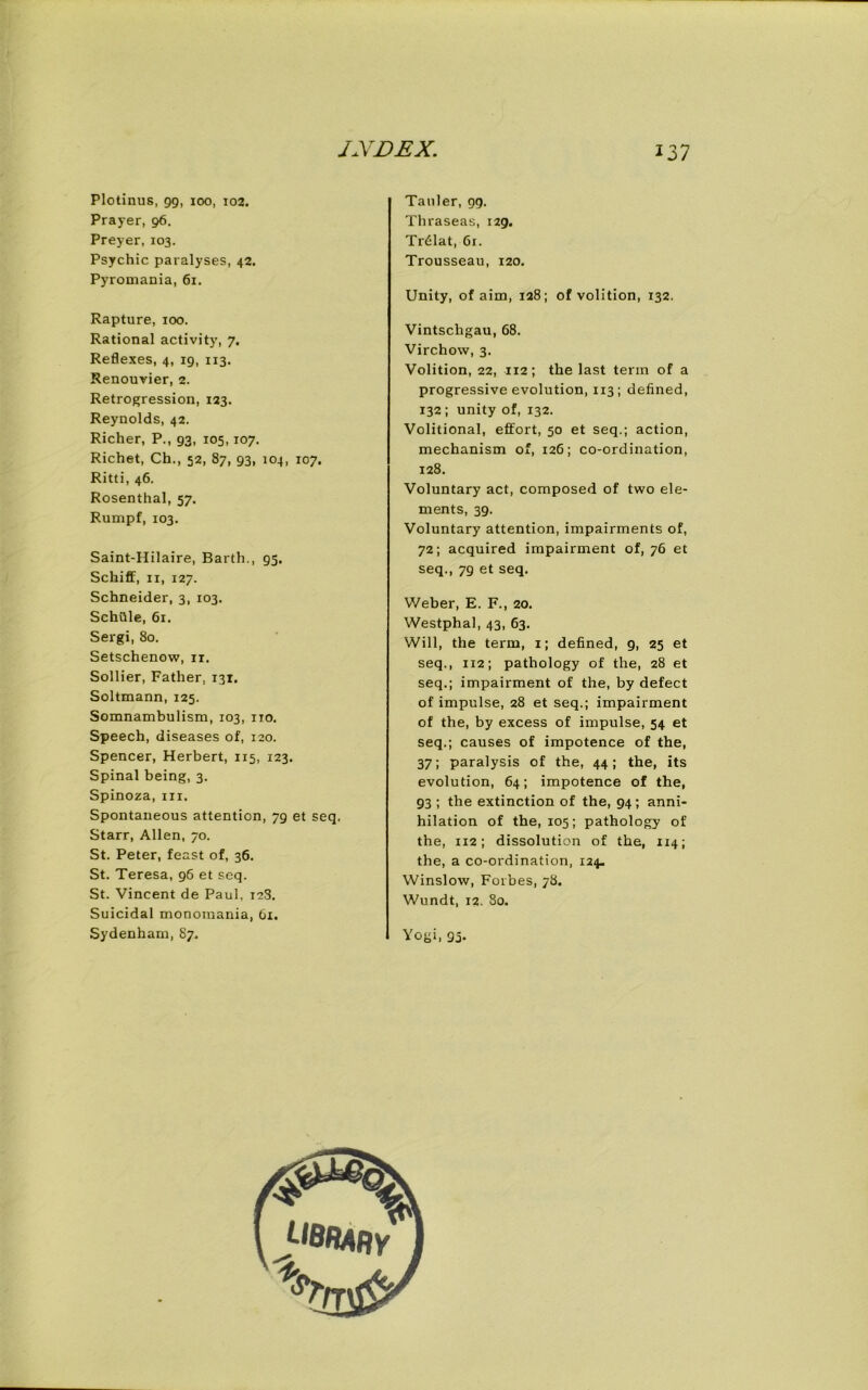 Plotinus, 99, 100, 102. Prayer, 96. Preyer, 103. Psychic paralyses, 42. Pyromania, 61. Rapture, 100. Rational activity, 7. Reflexes, 4, 19, 113. Renouvier, 2. Retrogression, 123. Reynolds, 42. Richer, P., 93, 105,107. Richet, Ch., 52, 87, 93, 104, 107. Ritti, 46. Rosenthal, 57. Rumpf, 103. Saint-Hilaire, Barth., 95. Schiff, 11, 127. Schneider, 3, 103. SchQle, 61. Sergi, 80. Setschenow, n. Sollier, Father. 131. Soltmann, 125. Somnambulism, 103, iro. Speech, diseases of, 120. Spencer, Herbert, 115, 123. Spinal being, 3. Spinoza, in. Spontaneous attention, 79 et seq. Starr, Allen, 70. St. Peter, feast of, 36. St. Teresa, 96 et seq. St. Vincent de Paul, 12S. Suicidal monomania, 61. Tauler, 99. Thraseas, 129. Tr6Iat, 61. Trousseau, 120. Unity, of aim, 128; of volition, 132. Vintscligau, 68. Virchow, 3. Volition, 22, 112; the last term of a progressive evolution, 113 ; defined, 132 ; unity of, 132. Volitional, effort, 50 et seq.; action, mechanism of, 126; co-ordination, 128. Voluntary act, composed of two ele- ments, 39. Voluntary attention, impairments of, 72; acquired impairment of, 76 et seq., 7g et seq. Weber, E. F., 20. Westphal, 43, 63. Will, the term, 1; defined, 9, 25 et seq., 112; pathology of the, 28 et seq.; impairment of the, by defect of impulse, 28 et seq.; impairment of the, by excess of impulse, 54 et seq.; causes of impotence of the, 37; paralysis of the, 44; the, its evolution, 64; impotence of the, 93 ; the extinction of the, 94; anni- hilation of the, 105; pathology of the, 112; dissolution of the, 114; the, a co-ordination, 124. Winslow, Forbes, 78. Wundt, 12. 80.