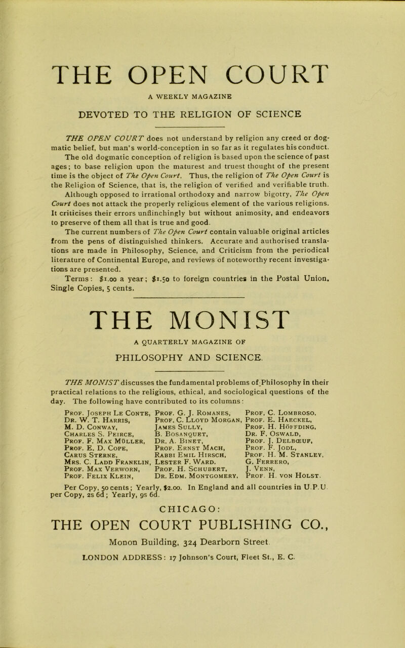 THE OPEN COURT A WEEKLY MAGAZINE DEVOTED TO THE RELIGION OF SCIENCE THE OPEN COURT does not understand by religion any creed or dog- matic belief, but man’s world-conception in so far as it regulates his conduct. The old dogmatic conception of religion is based upon the science of past ages; to base religion upon the maturest and truest thought of the present time is the object of The Open Court. Thus, the religion of The Open Court is the Religion of Science, that is, the religion of verified and verifiable truth. Although opposed to irrational orthodoxy and narrow bigotry, The Open Court does not attack the properly religious element of the various religions. It criticises their errors unflinchingly but without animosity, and endeavors to preserve of them all that is true and good. The current numbers of The Open Court contain valuable original articles from the pens of distinguished thinkers. Accurate and authorised transla- tions are made in Philosophy, Science, and Criticism from the periodical literature of Continental Europe, and reviews of noteworthy recent investiga- tions are presented. Terms: $1.00 a year; $1.50 to foreign countries in the Postal Union. Single Copies, 5 cents. THE MONIST A QUARTERLY MAGAZINE OF PHILOSOPHY AND SCIENCE. THE MONIST discusses the fundamental problems oLPhilosophy in their practical relations to the religious, ethical, and sociological questions of the day. The following have contributed to its columns: Prof. Joseph Le Conte Dr. W. T. Harris, M. D. Conway, Charles S. Peirce, Prof. F. Max Muller, Prof. E. D. Cope, Carus Sterne, Mrs. C. Ladd Franklin, Prof. Max Verwop.n, Prof. Felix Klein, Prof. G. J. Romanes, Prof. C. Lloyd Morga James Sully, B. Bosanquet, Dr. A. Binet, Prof. Ernst Mach, Rabbi Emil Hirsch, Lester F. Ward. Prof. H. Schubert, Dr. Edm. Montgomery Prof. C. Lombroso. n, Prof. E. Haeckel, Prof. H. Hoffding, Dr. F. Oswald, Prof. J. Delbceuf, Prof. F. Jodl, Prof. H. M. Stanley. G. Ferrero, J. Venn, . Prof. H. von Holst. Per Copy, 50 cents ; Yearly, $2.00. In England and all countries in U P. U per Copy, 2s 6d ; Yearly, 9s 6d. CHICAGO: THE OPEN COURT PUBLISHING CO., Monon Building, 324 Dearborn Street