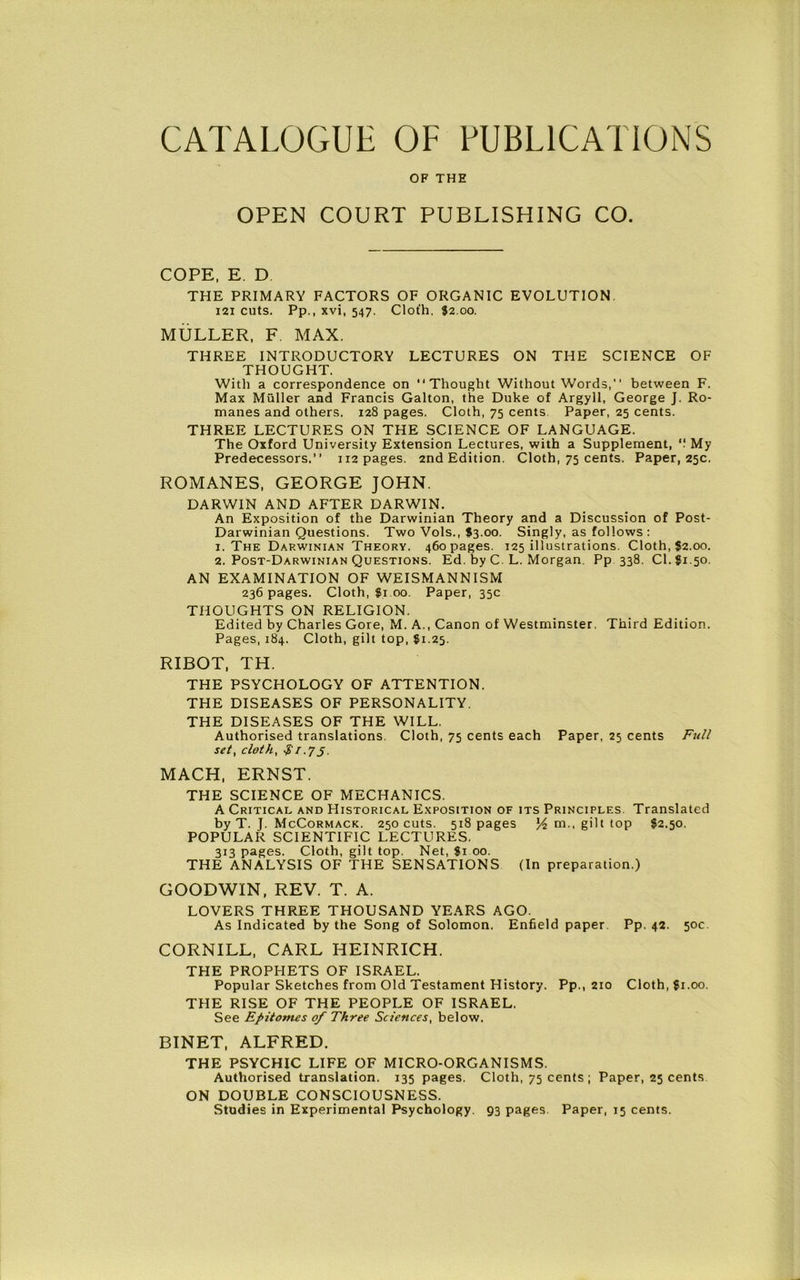 CATALOGUE OF PUBLICATIONS OF THE OPEN COURT PUBLISHING CO. COPE, E. D THE PRIMARY FACTORS OF ORGANIC EVOLUTION 121 cuts. Pp., xvi, 547. Clot'h. J2.00. MULLER, F. MAX. THREE INTRODUCTORY LECTURES ON THE SCIENCE OF THOUGHT. With a correspondence on “Thought Without Words,’' between F. Max Muller and Francis Galton, the Duke of Argyll, George J. Ro- manes and others. 128 pages. Cloth, 75 cents Paper, 25 cents. THREE LECTURES ON THE SCIENCE OF LANGUAGE. The Oxford University Extension Lectures, with a Supplement, '! My Predecessors.” 112 pages. 2nd Edition. Cloth, 75 cents. Paper, 25c. ROMANES, GEORGE JOHN. DARWIN AND AFTER DARWIN. An Exposition of the Darwinian Theory and a Discussion of Post- Darwinian Questions. Two Vols., $3.00. Singly, as follows: 1. The Darwinian Theory, 460 pages. 125 illustrations. Cloth, $2.00. 2. Post-Darwinian Questions. Ed. by C. L. Morgan. Pp 338. Cl.fi.50. AN EXAMINATION OF WEISMANNISM 236 pages. Cloth, $1.00. Paper, 35c THOUGHTS ON RELIGION. Edited by Charles Gore, M. A., Canon of Westminster. Third Edition. Pages, 184. Cloth, gilt top, fi.25. RIBOT, TH. THE PSYCHOLOGY OF ATTENTION. THE DISEASES OF PERSONALITY. THE DISEASES OF THE WILL. Authorised translations. Cloth, 75 cents each Paper, 25 cents Full set, cloth, $1.7 j. MACH, ERNST. THE SCIENCE OF MECHANICS. A Critical and Historical Exposition of its Principles. Translated by T. J. McCormack. 250 cuts. 518 pages y2 m., gilt top $2.50. POPULAR SCIENTIFIC LECTURES. 313 pages. Cloth, gilt top. Net, $1 00. THE ANALYSIS OF THE SENSATIONS (In preparation.) GOODWIN, REV. T. A. LOVERS THREE THOUSAND YEARS AGO. As Indicated by the Song of Solomon. Enfield paper Pp. 42. 50c. CORNILL, CARL HEINRICH. THE PROPHETS OF ISRAEL. Popular Sketches from Old Testament History. Pp., 210 Cloth, fi.00. THE RISE OF THE PEOPLE OF ISRAEL. See Epitomes of Three Sciences, below. BINET, ALFRED. THE PSYCHIC LIFE OF MICRO-ORGANISMS. Authorised translation. 135 pages. Cloth, 75 cents ; Paper, 25 cents ON DOUBLE CONSCIOUSNESS.