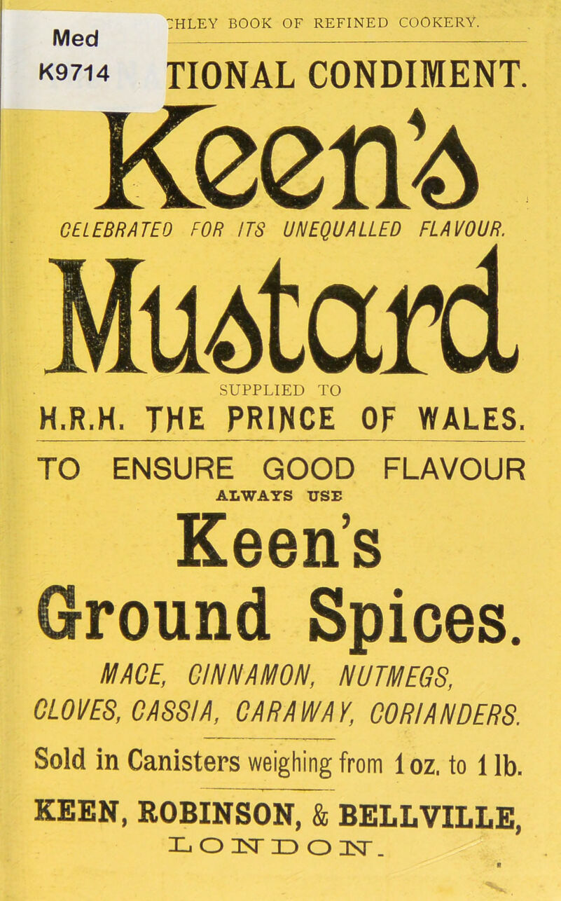 Med K9714 :hley book of refined cookery. TIONAL CONDIMENT. CELEBRATED FOR ITS UNEQUALLED FLAVOUR. uatard SUPPLIED TO H.R.H. THE PRINCE OF WALES. TO ENSURE GOOD FLAVOUR ALWAYS USE Keen’s Ground Spices. MACE, CINNAMON, NUTMEGS, CLOVES, CASSIA, CARAWAY, CORIANDERS. Sold in Canisters weighing from 1 oz. to 1 lb. KEEN, ROBINSON, & BELLVILLE, LOISTDON. V