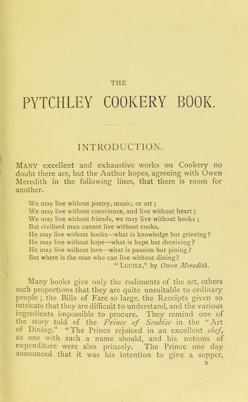 PYTCHLEY COOKERY BOOK. INTRODUCTION. MANY excellent and exhaustive works on Cookery no doubt there are, but the Author hopes, agreeing with Owen Meredith in the following lines, that there is room for another. We may live without poetry, music, or art; We may live without conscience, and live without heart ; We may live without friends, we may live without books ; But civilised man cannot live without cooks. He may live without books—what is knowledge but grieving? He may live without hope—what is hope but deceiving ? He may live without love—what is passion but pining ? But where is the man who can live without dining ? “ Lucile,” by Owen Meredith. Many books give only the rudiments of the art, others such proportions that they are quite unsuitable to ordinary people ; the Bills of Fare so large, the Receipts given so intricate that they are difficult to understand, and the various ingredients impossible to procure. They remind one of the story told of the Prince of Soubise in the “ Art of Dining.” “The Prince rejoiced in an excellent chef, as one with such a name should, and his notions of expenditure were also princely. The Prince one day announced that it was his intention to give a supper, B