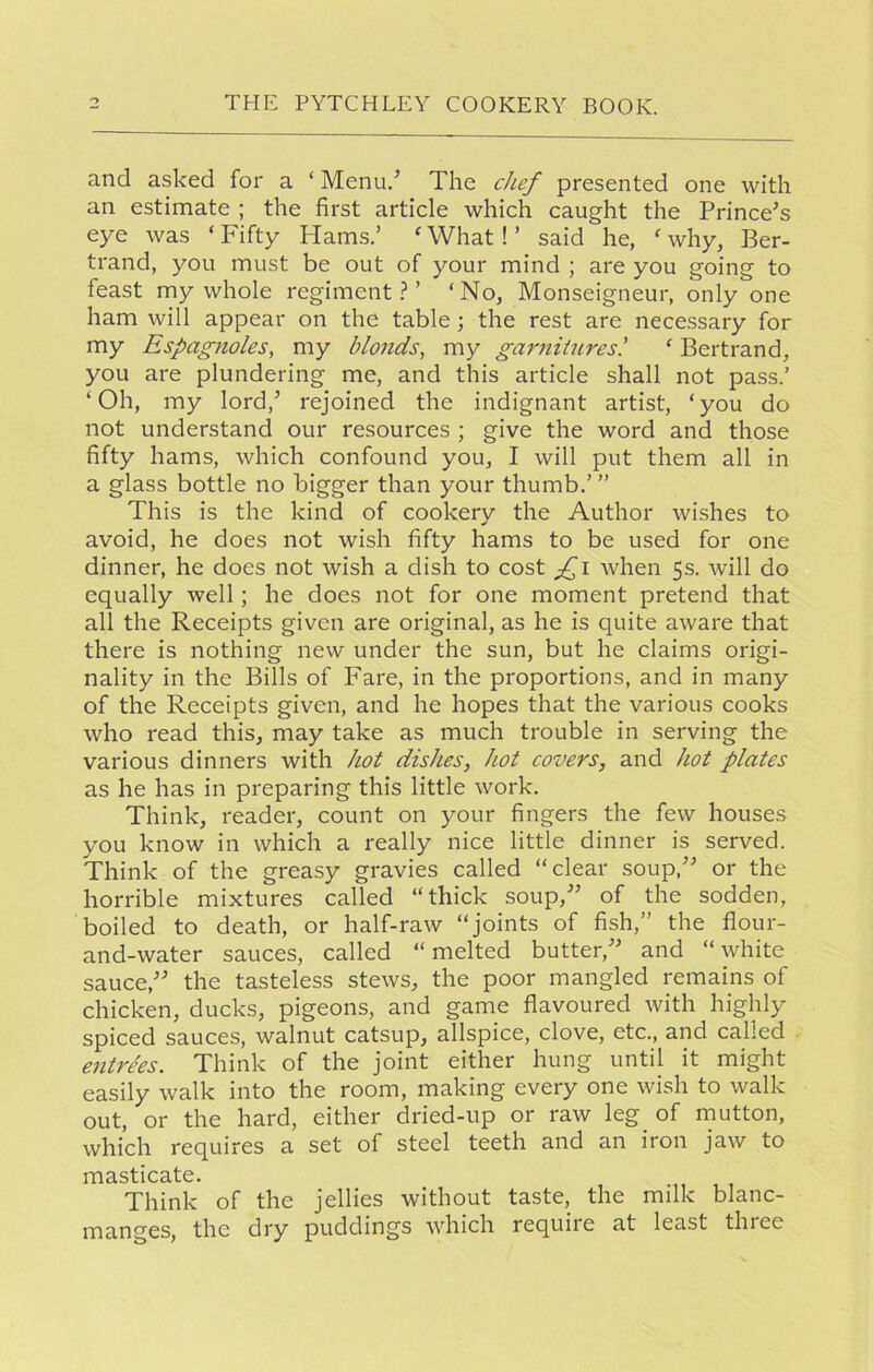 and asked for a ‘ Menu/ The chef presented one with an estimate ; the first article which caught the Prince’s eye was ‘ Fifty Hams.’ f What! ’ said he, ‘ why, Ber- trand, you must be out of your mind ; are you going to feast my whole regiment?’ ‘No, Monseigneur, only one ham will appear on the table; the rest are necessary for my Espagnoles, my blonds, my garnitures.’ ‘ Bertrand, you are plundering me, and this article shall not pass.’ ‘Oh, my lord,’ rejoined the indignant artist, ‘you do not understand our resources ; give the word and those fifty hams, which confound you, I will put them all in a glass bottle no bigger than your thumb.’ ” This is the kind of cookery the Author wishes to avoid, he does not wish fifty hams to be used for one dinner, he does not wish a dish to cost £i when 5s. will do equally well; he does not for one moment pretend that all the Receipts given are original, as he is quite aware that there is nothing new under the sun, but he claims origi- nality in the Bills of Fare, in the proportions, and in many of the Receipts given, and he hopes that the various cooks who read this, may take as much trouble in serving the various dinners with hot dishes, hot covers, and hot plates as he has in preparing this little work. Think, reader, count on your fingers the few houses you know in which a really nice little dinner is served. Think of the greasy gravies called “clear soup,” or the horrible mixtures called “thick soup,” of the sodden, boiled to death, or half-raw “joints of fish,” the flour- and-water sauces, called “melted butter,” and “white sauce,” the tasteless stews, the poor mangled remains of chicken, ducks, pigeons, and game flavoured with highly spiced sauces, walnut catsup, allspice, clove, etc., and called entries. Think of the joint either hung until it might easily walk into the room, making every one wish to walk out, or the hard, either dried-up or raw leg of mutton, which requires a set of steel teeth and an iron jaw to iTi3.stica.tc • Think of the jellies without taste, the milk blanc- manges, the dry puddings which requite at least three