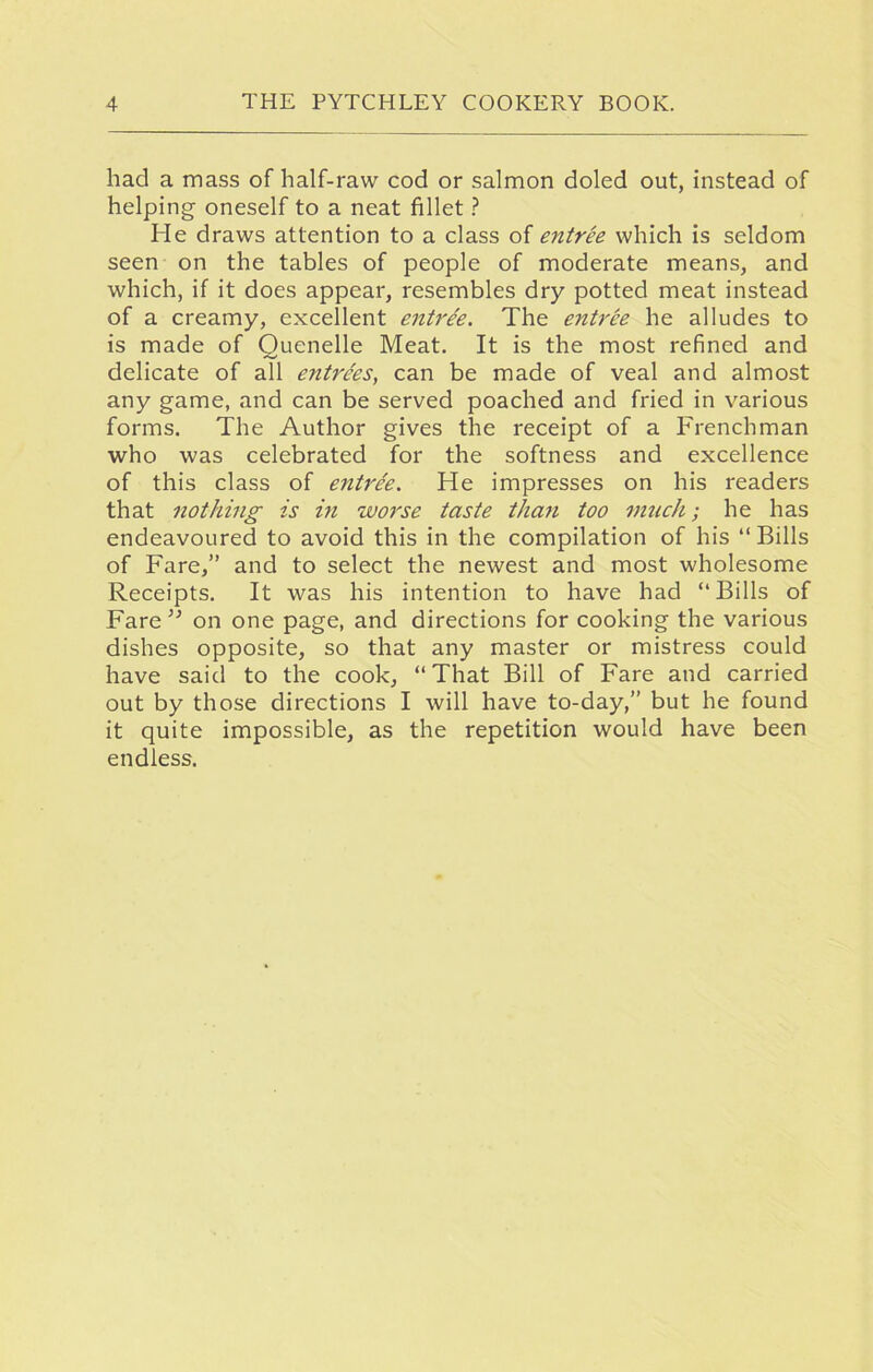 had a mass of half-raw cod or salmon doled out, instead of helping oneself to a neat fillet ? He draws attention to a class of entree which is seldom seen on the tables of people of moderate means, and which, if it does appear, resembles dry potted meat instead of a creamy, excellent entree. The entree he alludes to is made of Quenelle Meat. It is the most refined and delicate of all entrees, can be made of veal and almost any game, and can be served poached and fried in various forms. The Author gives the receipt of a Frenchman who was celebrated for the softness and excellence of this class of entree. He impresses on his readers that nothing is in worse taste than too much; he has endeavoured to avoid this in the compilation of his “ Bills of Fare,” and to select the newest and most wholesome Receipts. It was his intention to have had “Bills of Fare” on one page, and directions for cooking the various dishes opposite, so that any master or mistress could have said to the cook, “That Bill of Fare and carried out by those directions I will have to-day,” but he found it quite impossible, as the repetition would have been endless.