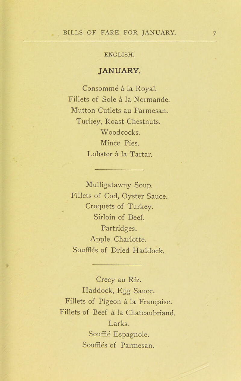 ENGLISH. JANUARY. Consomme a la Royal. Fillets of Sole a la Normande. Mutton Cutlets au Parmesan. Turkey, Roast Chestnuts. Woodcocks. Mince Pies. Lobster a la Tartar. Mulligatawny Soup. Fillets of Cod, Oyster Sauce. Croquets of Turkey. Sirloin of Beef. Partridges. Apple Charlotte. Souffles of Dried Haddock. Crecy au Riz. Haddock, Egg Sauce. Fillets of Pigeon a la Frangaise. Fillets of Beef a la Chateaubriand. Larks. Souffle Espagnole. Souffles of Parmesan.