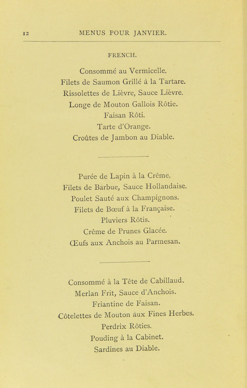 FRENCH. Consommb au Vermicelle. Filets de Saumon Grille a la Tartare. Rissolettes de Lievre, Sauce Lievre. Longe de Mouton Gallois Rotie. Faisan Roti. Tarte d’Orange. Croutes de Jambon au Diable. Puree de Lapin a la Creme. Filets de Barbue, Sauce Flollandaise. Poulet Saute aux Champignons. Filets de Bceuf a la Francaise. Pluviers Rotis. Creme de Prunes Glacee. CEufs aux Anchois au Parmesan. Consomme a la Tete de Cabillaud. Merlan Frit, Sauce d’Anchois. Friantine de Faisan. Cotelettes de Mouton aux Fines Herbes. Perdrix Roties. Pouding a la Cabinet. Sardines au Diable.