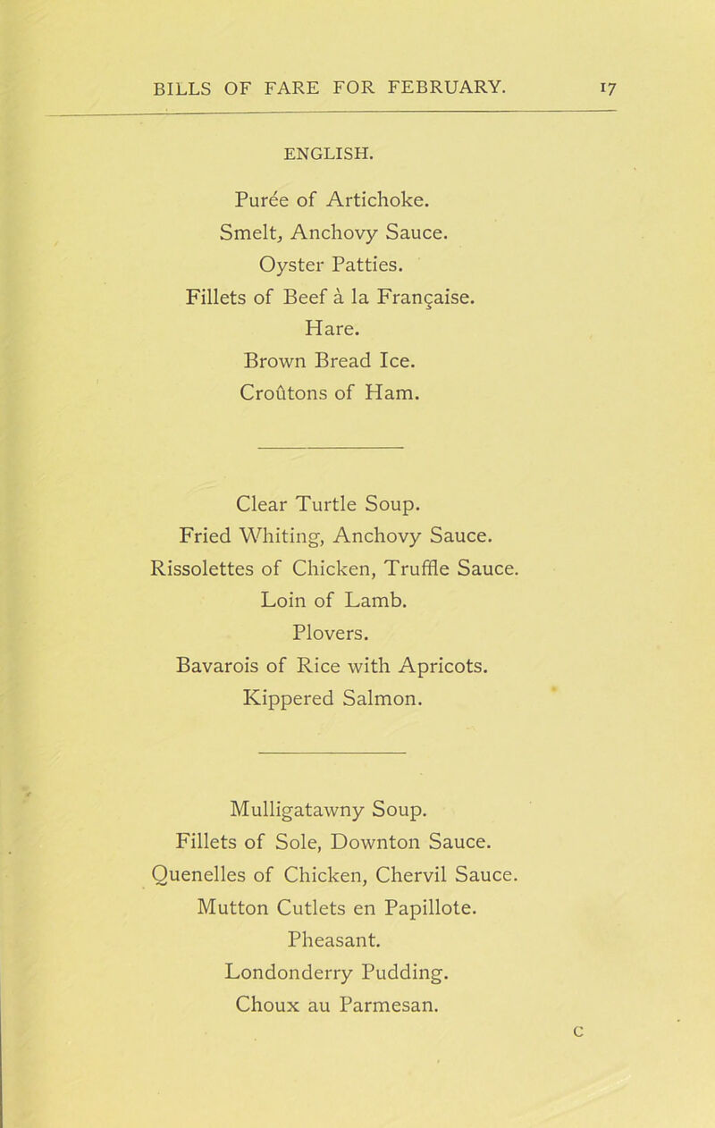 ENGLISH. Puree of Artichoke. Smelt, Anchovy Sauce. Oyster Patties. Fillets of Beef a la Francaise. Hare. Brown Bread Ice. Croutons of Ham. Clear Turtle Soup. Fried Whiting-, Anchovy Sauce. Rissolettes of Chicken, Truffle Sauce. Loin of Lamb. Plovers. Bavarois of Rice with Apricots. Kippered Salmon. Mulligatawny Soup. Fillets of Sole, Downton Sauce. Quenelles of Chicken, Chervil Sauce. Mutton Cutlets en Papillote. Pheasant. Londonderry Pudding. Choux au Parmesan. c