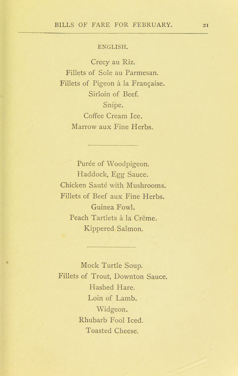 ENGLISH. Crecy au Riz. Fillets of Sole au Parmesan. Fillets of Pigeon a la Francaise. Sirloin of Beef. Snipe. Coffee Cream Ice. Marrow aux Fine Herbs. Puree of Woodpigeon. Haddock, Egg Sauce. Chicken Saute with Mushrooms. Fillets of Beef aux Fine Herbs. Guinea Fowl. Peach Tartlets a la Creme. Kippered Salmon. Mock Turtle Soup. Fillets of Trout, Down ton Sauce. Hashed Hare. Loin of Lamb. Widgeon. Rhubarb Fool Iced. Toasted Cheese.