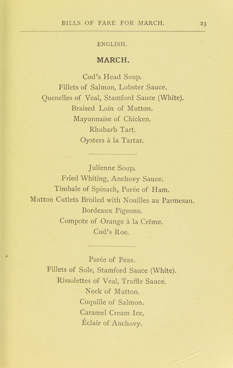 ENGLISH. MARCH. Cod’s Head Soup. Fillets of Salmon, Lobster Sauce. Quenelles of Veal, Stamford Sauce (White). Braised Loin of Mutton. Mayonnaise of Chicken. Rhubarb Tart. Oysters a la Tartar. Julienne Soup. Fried Whiting, Anchovy Sauce. Timbale of Spinach, Puree of Ham. Mutton Cutlets Broiled with Nouilles au Parmesan. Bordeaux Pigeons. Compote of Orange a la Creme. Cod’s Roe. Puree of Peas. Fillets of Sole, Stamford Sauce (White). Rissolettes of Veal, Truffle Sauce. Neck of Mutton. Coquille of Salmon. Caramel Cream Ice. r Eclair of Anchovy.