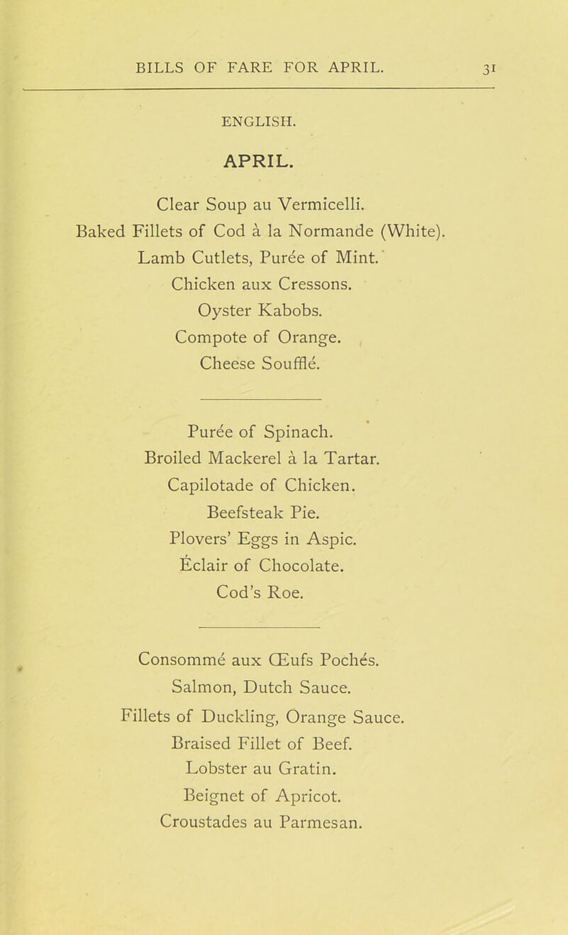 ENGLISH. APRIL. Clear Soup au Vermicelli. Baked Fillets of Cod a la Normande (White). Lamb Cutlets, Puree of Mint. Chicken aux Cressons. Oyster Kabobs. Compote of Orange. Cheese Souffle. Puree of Spinach. Broiled Mackerel a la Tartar. Capilotade of Chicken. Beefsteak Pie. Plovers’ Eggs in Aspic. Eclair of Chocolate. Cod’s Roe. Consomme aux CEufs Poches. Salmon, Dutch Sauce. Fillets of Duckling, Orange Sauce. Braised Fillet of Beef. Lobster au Gratin. Beignet of Apricot. Croustades au Parmesan.