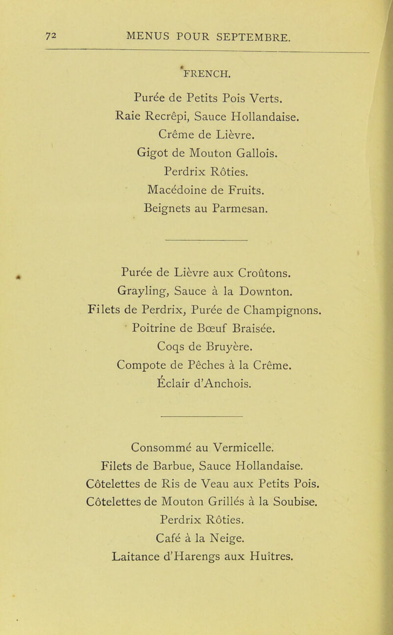 'french. Puree de Petits Pois Verts. Raie Recrepi, Sauce Hollandaise. Creme de Lievre. Gigot de Mouton Gallois. Perdrix Roties. Macedoine de Fruits. Beignets au Parmesan. Puree de Lievre aux Croutons. Grayling, Sauce a la Downton. Filets de Perdrix, Puree de Champignons. Poitrine de Boeuf Braisee. Coqs de Bruyere. Compote de Peches a la Creme. t Eclair d’Anchois. Consomme au Vermicelle. Filets de Barbue, Sauce Hollandaise. Cotelettes de Ris de Veau aux Petits Pois. Cotelettes de Mouton Grilles a la Soubise. Perdrix Roties. Cafe a la Neige. Laitance d’Harengs aux Huitres.