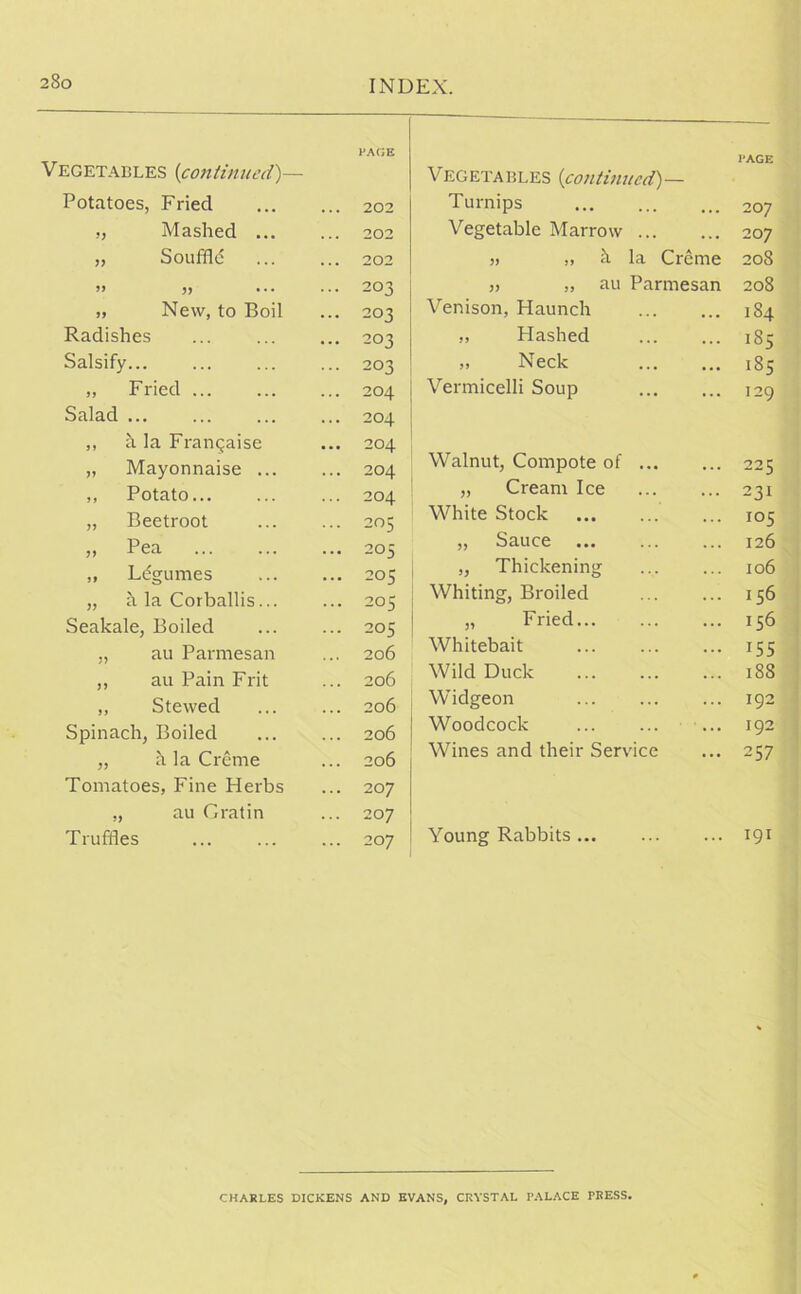 Vegetables (continued)— PAGE Vegetables (continued)— PAGE Potatoes, Fried .. 202 Turnips 207 „ Mashed ... 202 Vegetable Marrow 207 ,, Souffld 202 » „ h la Creme 208 .. 203 „ „ au Parmesan 208 „ New, to Boil .. 203 Venison, Haunch 184 Radishes .. 203 „ Hashed 185 Salsify... .. 203 „ Neck 185 „ Fried .. 204 Vermicelli Soup 129 Salad .. 204 ,, h la Franqaise .. 204 „ Mayonnaise ... .. 204 Walnut, Compote of 22 5 ,, Potato .. 204 „ Cream Ice 231 „ Beetroot .. 205 White Stock 105 „ Pea .. 205 „ Sauce 126 ., Ldgumes .. 205 „ Thickening 106 „ a la Corballis... .. 205 Whiting, Broiled 156 Seakale, Boiled .. 205 „ Fried 156 ., au Parmesan .. 206 Whitebait 155 ,, au Pain Frit .. 206 Wild Duck 188 ,, Stewed .. 206 Widgeon 192 Spinach, Boiled .. 206 Woodcock ... 192 „ h la Creme .. 206 Wines and their Service 257 Tomatoes, Fine Herbs .. 207 „ au G rat in .. 207 Truffles .. 207 Young Rabbits 191 CHARLES DICKENS AND EVANS, CRYSTAL PALACE PRESS.