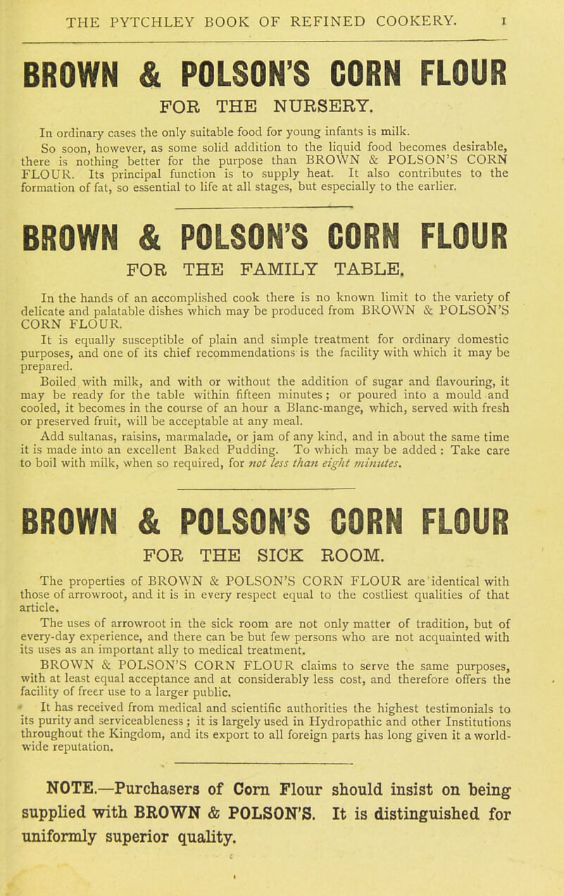 BROWN & POISON’S CORN FLOUR FOR THE NURSERY. In ordinary cases the only suitable food for young infants is milk. So soon, however, as some solid addition to the liquid food becomes desirable, there is nothing better for the purpose than BROWN & POLSON’S CORN FLOUR. Its principal function is to supply heat. It also contributes to the formation of fat, so essential to life at all stages, but especially to the earlier. BROWN & POLSON’S CORN FLOUR FOR THE FAMILY TABLE. In the hands of an accomplished cook there is no known limit to the variety of delicate and palatable dishes which may be produced from BROWN & POLSON’S CORN FLOUR. It is equally susceptible of plain and simple treatment for ordinary domestic purposes, and one of its chief recommendations is the facility with which it may be prepared. Boiled with milk, and with or without the addition of sugar and flavouring, it may be ready for the table within fifteen minutes; or poured into a mould and cooled, it becomes in the course of an hour a Blanc-mange, which, served with fresh or preserved fruit, will be acceptable at any meal. Add sultanas, raisins, marmalade, or jam of any kind, and in about the same time it is made into an excellent Baked Pudding. To which may be added : Take care to boil with milk, when so required, for not less than eight minutes. BROWN & POLSON’S CORN FLOUR FOR THE SICK ROOM. The properties of BROWN & POLSON’S CORN FLOUR are identical with those of arrowroot, and it is in every respect equal to the costliest qualities of that article. The uses of arrowroot in the sick room are not only matter of tradition, but of every-day experience, and there can be but few persons who are not acquainted with its uses as an important ally to medical treatment. BROWN & POLSON’S CORN FLOUR claims to serve the same purposes, with at least equal acceptance and at considerably less cost, and therefore offers the facility of freer use to a larger public. ■ It has received from medical and scientific authorities the highest testimonials to its purity and serviceableness; it is largely used in Hydropathic and other Institutions throughout the Kingdom, and its export to all foreign parts has long given it a world- wide reputation. NOTE.—Purchasers of Corn Flour should insist on being supplied with BROWN & POLSON’S. It is distinguished for uniformly superior quality.