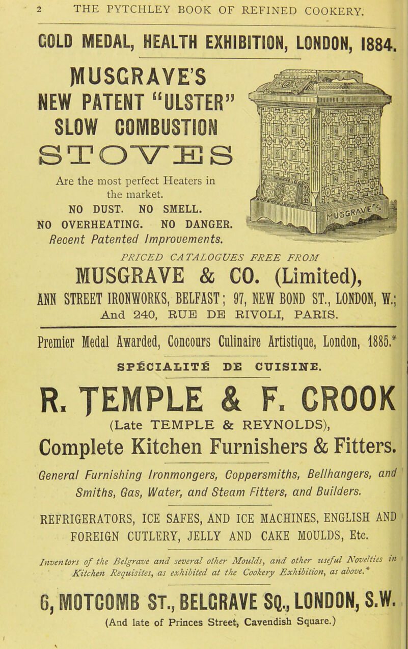 GOLD MEDAL, HEALTH EXHIBITION, LONDON, 1884. MUSGRAVE’S NEW PATENT “ULSTER” SLOW COMBUSTION s Are the most perfect Heaters in the market. NO DUST. NO SMELL. NO OVERHEATING. NO DANGER. Recent Patented Improvements. PRICED CATALOGUES FREE FROM MUSGRAVE & CO. (Limited), ANN STREET IRONWORKS, BELFAST; 97, SEW BOSD ST., LONDON, W And 240, RUE DE RIVOLI, PARIS. Premier Medal Awarded, Concours Culinaire Artistique, London, 1885 * SPECIALITY DE CUISINE. R. TEMPLE & F. CROOK (Late TEMPLE & REYNOLDS), Complete Kitchen Furnishers & Fitters. General Furnishing Ironmongers, Coppersmiths, Bellhangers, and Smiths, Gas, Water, and Steam Fitters, and Builders. REFRIGERATORS, ICE SAFES, AND ICE MACHINES, ENGLISH AND FOREIGN CUTLERY, JELLY AND CAKE MOULDS, Etc. Inventors of the Belgrave and several other Moulds, and other useful Novelties m Kitchen Requisites, as exhibited at the Cookery Exhibition, as above.* G, MOTCOMB ST., BELGRAVE SQ., LONDON, S.W. (And late of Princes Street, Cavendish Square.)