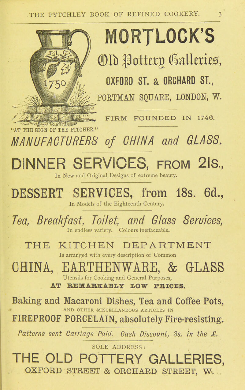 MORJLOCK'S @11) flottcrg (Salimas, OXFORD ST. & ORCHARD ST., PORTMAN SQUARE, LONDON, W. FIRM FOUNDED IN 1746. “AT THE SIGN OF THE PITCHER. MANUFACTURERS of CHINA and GLASS. DINNER SERVICES, from 21s., In New and Original Designs of extreme beauty. DESSERT SERVICES, from 18s. 6d., In Models of the Eighteenth Century. Tea, Breakfast, Toilet, and Glass Seruices, In endless variety. Colours ineffaceable. THE KITCHEN DEPARTMENT Is arranged with every description of Common CHINA, EARTHENWARE, & GLASS Utensils for Cooking and General Purposes, AT REMARKABLY LOW PRICES. Baking and Macaroni Dishes, Tea and Coffee Pots, ■ AND OTHER MISCELLANEOUS ARTICLES IN FIREPROOF PORCELAIN, absolutely Fire-resisting. Patterns sent Carriage Paid. Cash Discount, 3s. in the £. SOLE ADDRESS : THE OLD POTTERY GALLERIES, OXFORD STREET & ORCHARD STREET, W.